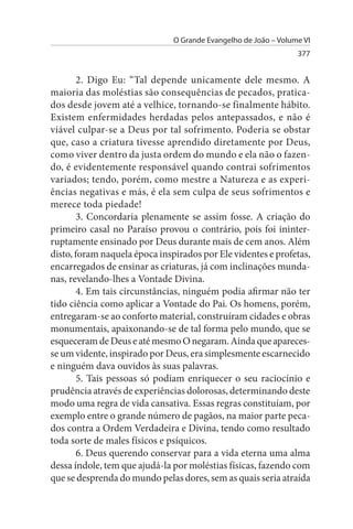 O Grande Evangelho de João – Volume VI
                                                                 377


        2. Digo Eu: “Tal depende unicamente dele mesmo. A
maioria das moléstias são consequências de pecados, pratica­
dos desde jovem até a velhice, tornando-se finalmente hábito.
Existem enfermidades herdadas pelos antepassados, e não é
viável culpar-se a Deus por tal sofrimento. Poderia se obstar
que, caso a criatura tivesse aprendido diretamente por Deus,
como viver dentro da justa ordem do mundo e ela não o fazen­
do, é evidentemente responsável quando contrai sofrimentos
variados; tendo, porém, como mestre a Natureza e as experi­
ências negativas e más, é ela sem culpa de seus sofrimentos e
merece toda piedade!
        3. Concordaria plenamente se assim fosse. A criação do
primeiro casal no Paraíso provou o contrário, pois foi ininter­
ruptamente ensinado por Deus durante mais de cem anos. Além
disto, foram naquela época inspirados por Ele videntes e profetas,
encarregados de ensinar as criaturas, já com inclinações munda­
nas, revelando-lhes a Vontade Divina.
        4. Em tais circunstâncias, ninguém podia afirmar não ter
tido ciência como aplicar a Vontade do Pai. Os homens, porém,
entregaram-se ao conforto material, construíram cidades e obras
monumentais, apaixonando-se de tal forma pelo mundo, que se
esqueceram de Deus e até mesmo O negaram. Ainda que apareces­
se um vidente, inspirado por Deus, era simplesmente escarnecido
e ninguém dava ouvidos às suas palavras.
        5. Tais pessoas só podiam enriquecer o seu raciocínio e
prudência através de experiências dolorosas, determinando deste
modo uma regra de vida cansativa. Essas regras constituíam, por
exemplo entre o grande número de pagãos, na maior parte peca­
dos contra a Ordem Verdadeira e Divina, tendo como resultado
toda sorte de males físicos e psíquicos.
        6. Deus querendo conservar para a vida eterna uma alma
dessa índole, tem que ajudá-la por moléstias físicas, fazendo com
que se desprenda do mundo pelas dores, sem as quais seria atraída
 