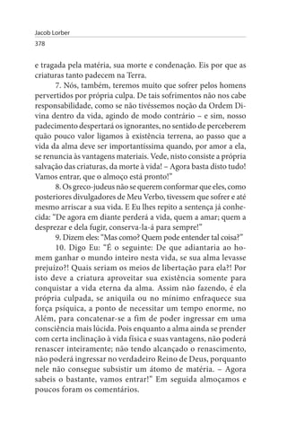 Jacob Lorber
378


e tragada pela matéria, sua morte e condenação. Eis por que as
criaturas tanto padecem na Terra.
       7. Nós, também, teremos muito que sofrer pelos homens
pervertidos por própria culpa. De tais sofrimentos não nos cabe
responsabilidade, como se não tivéssemos noção da Ordem Di­
vina dentro da vida, agindo de modo contrário – e sim, nosso
padecimento despertará os ignorantes, no sentido de perceberem
quão pouco valor ligamos à existência terrena, ao passo que a
vida da alma deve ser importantíssima quando, por amor a ela,
se renuncia às vantagens materiais. Vede, nisto consiste a própria
salvação das criaturas, da morte à vida! – Agora basta disto tudo!
Vamos entrar, que o almoço está pronto!”
       8. Os greco-judeus não se querem conformar que eles, como
posteriores divulgadores de Meu Verbo, tivessem que sofrer e até
mesmo arriscar a sua vida. E Eu lhes repito a sentença já conhe­
cida: “De agora em diante perderá a vida, quem a amar; quem a
desprezar e dela fugir, conserva-la-á para sempre!”
       9. Dizem eles: “Mas como? Quem pode entender tal coisa?”
       10. Digo Eu: “É o seguinte: De que adiantaria ao ho­
mem ganhar o mundo inteiro nesta vida, se sua alma levasse
prejuízo?! Quais seriam os meios de libertação para ela?! Por
isto deve a criatura aproveitar sua existência somente para
conquistar a vida eterna da alma. Assim não fazendo, é ela
própria culpada, se aniquila ou no mínimo enfraquece sua
força psíquica, a ponto de necessitar um tempo enorme, no
Além, para concatenar-se a fim de poder ingressar em uma
consciência mais lúcida. Pois enquanto a alma ainda se prender
com certa inclinação à vida física e suas vantagens, não poderá
renascer inteiramente; não tendo alcançado o renascimento,
não poderá ingressar no verdadeiro Reino de Deus, porquanto
nele não consegue subsistir um átomo de matéria. – Agora
sabeis o bastante, vamos entrar!” Em seguida almoçamos e
poucos foram os comentários.
 