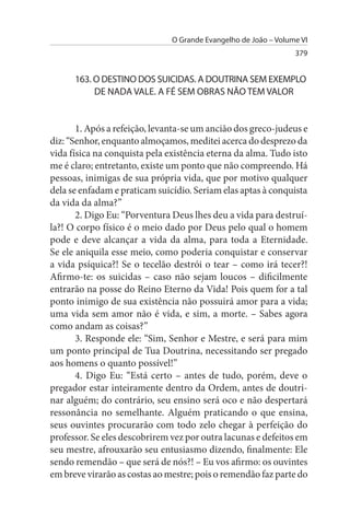 O Grande Evangelho de João – Volume VI
                                                                 379


      163. O DEsTINO DOs suICIDAs. A DOuTRINA sEM EXEMPLO
           DE NADA VALE. A FÉ sEM OBRAs NÃO TEM VALOR


       1. Após a refeição, levanta-se um ancião dos greco-judeus e
diz: “Senhor, enquanto almoçamos, meditei acerca do desprezo da
vida física na conquista pela existência eterna da alma. Tudo isto
me é claro; entretanto, existe um ponto que não compreendo. Há
pessoas, inimigas de sua própria vida, que por motivo qualquer
dela se enfadam e praticam suicídio. Seriam elas aptas à conquista
da vida da alma?”
       2. Digo Eu: “Porventura Deus lhes deu a vida para destruí­
la?! O corpo físico é o meio dado por Deus pelo qual o homem
pode e deve alcançar a vida da alma, para toda a Eternidade.
Se ele aniquila esse meio, como poderia conquistar e conservar
a vida psíquica?! Se o tecelão destrói o tear – como irá tecer?!
Afirmo-te: os suicidas – caso não sejam loucos – dificilmente
entrarão na posse do Reino Eterno da Vida! Pois quem for a tal
ponto inimigo de sua existência não possuirá amor para a vida;
uma vida sem amor não é vida, e sim, a morte. – Sabes agora
como andam as coisas?”
       3. Responde ele: “Sim, Senhor e Mestre, e será para mim
um ponto principal de Tua Doutrina, necessitando ser pregado
aos homens o quanto possível!”
       4. Digo Eu: “Está certo – antes de tudo, porém, deve o
pregador estar inteiramente dentro da Ordem, antes de doutri­
nar alguém; do contrário, seu ensino será oco e não despertará
ressonância no semelhante. Alguém praticando o que ensina,
seus ouvintes procurarão com todo zelo chegar à perfeição do
professor. Se eles descobrirem vez por outra lacunas e defeitos em
seu mestre, afrouxarão seu entusiasmo dizendo, finalmente: Ele
sendo remendão – que será de nós?! – Eu vos afirmo: os ouvintes
em breve virarão as costas ao mestre; pois o remendão faz parte do
 