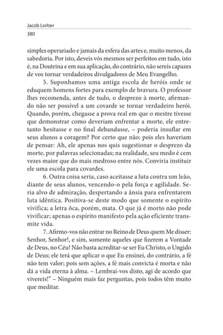 Jacob Lorber
380


simples operariado e jamais da esfera das artes e, muito menos, da
sabedoria. Por isto, deveis vós mesmos ser perfeitos em tudo, isto
é, na Doutrina e em sua aplicação, do contrário, não sereis capazes
de vos tornar verdadeiros divulgadores de Meu Evangelho.
       5. Suponhamos uma antiga escola de heróis onde se
eduquem homens fortes para exemplo de bravura. O professor
lhes recomenda, antes de tudo, o desprezo à morte, afirman­
do não ser possível a um covarde se tornar verdadeiro herói.
Quando, porém, chegasse a prova real em que o mestre tivesse
que demonstrar como deveriam enfrentar a morte, ele entre­
tanto hesitasse e no final debandasse, – poderia insuflar em
seus alunos a coragem? Por certo que não; pois eles haveriam
de pensar: Ah, ele apenas nos quis sugestionar o desprezo da
morte, por palavras selecionadas; na realidade, seu medo é cem
vezes maior que do mais medroso entre nós. Conviria instituir
ele uma escola para covardes.
       6. Outra coisa seria, caso aceitasse a luta contra um leão,
diante de seus alunos, vencendo-o pela força e agilidade. Se­
ria alvo de admiração, despertando a ânsia para enfrentarem
luta idêntica. Positiva-se deste modo que somente o espírito
vivifica; a letra ôca, porém, mata. O que já é morto não pode
vivificar; apenas o espírito manifesto pela ação eficiente trans­
mite vida.
       7. Afirmo-vos não entrar no Reino de Deus quem Me disser:
Senhor, Senhor!, e sim, somente aqueles que fizerem a Vontade
de Deus, no Céu! Não basta acreditar-se ser Eu Christo, o Ungido
de Deus; ele terá que aplicar o que Eu ensinei, do contrário, a fé
não tem valor; pois sem ações, a fé mais convicta é morta e não
dá a vida eterna à alma. – Lembrai-vos disto, agi de acordo que
vivereis!” – Ninguém mais faz perguntas, pois todos têm muito
que meditar.
 