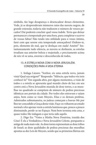 O Grande Evangelho de João – Volume VI
                                                                  39


símbolo, tão logo desapareça o desencadear desses elementos.
Vede, já se desprenderam inúmeros raios das nuvens negras, de
grande extensão, todavia não traduzem o número de vossos pe­
cados! Daí podereis concluir qual vossa índole. Teria que deixar
permanecer a tempestade por uma hora, para completar o acervo
de vossas faltas! Não tendo isto utilidade para o vosso íntimo,
farei com que serene esta tempestade ameaçadora! Ordeno-te,
pois, elemento do mal, que te desfaças em nada! Amém!” Ins­
tantaneamente tudo silencia, as nuvens se desfazem, as estrelas
irradiam sua anterior beleza e majestade, e precisamente acima
de nós vê-se uma, enorme e desconhecida de todos.

      13. A EsTRELA NOVA COM A NOVA JERusALÉM.
         CONDIÇÕEs PARA A VIDA ETERNA

       1. Indaga Lázaro: “Senhor, eis uma estrela nova, jamais
vista! Qual sua origem?” Respondo: “Silêncio, que todos vós ireis
conhecê-la!” Em seguida abro, por alguns momentos, a visão de
todos e a estrela se apresenta qual mundo cheio de luz; em seu
centro está a Nova Jerusalém munida de doze torres, e as mura­
lhas no quadrado se compõem de número de pedras preciosas
idênticas aos portais da cidade. Por todos eles entravam e saíam
anjos, bem como se viam Moysés, Elias e os demais profetas.
Admirados sobremaneira, os judeus começam a louvar-Me por
lhes ter concedido a Graça desta visão. Faço-os voltarem ao estado
normal e eles apenas veem a estrela luminosa que, pouco a pouco
diminuindo, perde-se no Espaço. Nem bem termina esta cena, e
quase todos Me indagam o que teria sido aquilo.
       2. Digo Eu: “Vistes a Minha Nova Doutrina, trazida dos
Céus! É ela a Verdadeira e Nova Jerusalém Celeste, porquanto a
antiga de nada mais vale. As doze torres representam as doze tribos
de Israel; as doze qualidades de pedras preciosas das muralhas
apontas as dez Leis de Moysés, sendo que as primeiras fileiras em
 