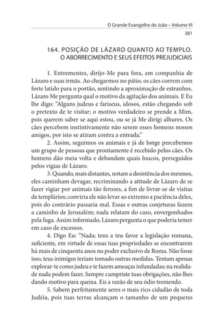 O Grande Evangelho de João – Volume VI
                                                                 381


      164. POsIÇÃO DE LÁZARO QuANTO AO TEMPLO.
          O ABORRECIMENTO E sEus EFEITOs PREJuDICIAIs

        1. Entrementes, dirijo-Me para fora, em companhia de
Lázaro e suas irmãs. Ao chegarmos no pátio, os cães correm com
forte latido para o portão, sentindo a aproximação de estranhos.
Lázaro Me pergunta qual o motivo da agitação dos animais. E Eu
lhe digo: “Alguns judeus e fariseus, idosos, estão chegando sob
o pretexto de te visitar; o motivo verdadeiro se prende a Mim,
pois querem saber se aqui estou, ou se já Me dirigi alhures. Os
cães percebem instintivamente não serem esses homens nossos
amigos, por isto se atiram contra a entrada.”
        2. Assim, seguimos os animais e já de longe percebemos
um grupo de pessoas que prontamente é recebido pelos cães. Os
homens dão meia volta e debandam quais loucos, perseguidos
pelos vigias de Lázaro.
        3. Quando, mais distantes, notam a desistência dos mesmos,
eles caminham devagar, recriminando a atitude de Lázaro de se
fazer vigiar por animais tão ferozes, a fim de livrar-se de visitas
de templários; conviria ele não levar ao extremo a paciência deles,
pois do contrário passaria mal. Essas e outras conjeturas fazem
a caminho de Jerusalém; nada relatam do caso, envergonhados
pela fuga. Assim informado, Lázaro pergunta o que poderia temer
em caso de excessos.
        4. Digo Eu: “Nada; tens a teu favor a legislação romana,
suficiente, em virtude de essas tuas propriedades se encontrarem
há mais de cinquenta anos no poder exclusivo de Roma. Não fosse
isso, teus inimigos teriam tomado outras medidas. Tentam apenas
explorar-te como judeu e te fazem ameaças infundadas; na realida­
de nada podem fazer. Sempre cumpriste tuas obrigações, não lhes
dando motivo para queixa. Eis a razão de seu ódio tremendo.
        5. Sabem perfeitamente seres o mais rico cidadão de toda
Judéia, pois tuas terras alcançam o tamanho de um pequeno
 