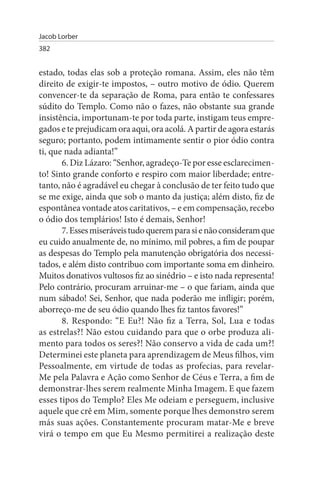 Jacob Lorber
382


estado, todas elas sob a proteção romana. Assim, eles não têm
direito de exigir-te impostos, – outro motivo de ódio. Querem
convencer-te da separação de Roma, para então te confessares
súdito do Templo. Como não o fazes, não obstante sua grande
insistência, importunam-te por toda parte, instigam teus empre­
gados e te prejudicam ora aqui, ora acolá. A partir de agora estarás
seguro; portanto, podem intimamente sentir o pior ódio contra
ti, que nada adianta!”
       6. Diz Lázaro: “Senhor, agradeço-Te por esse esclarecimen­
to! Sinto grande conforto e respiro com maior liberdade; entre­
tanto, não é agradável eu chegar à conclusão de ter feito tudo que
se me exige, ainda que sob o manto da justiça; além disto, fiz de
espontânea vontade atos caritativos, – e em compensação, recebo
o ódio dos templários! Isto é demais, Senhor!
       7. Esses miseráveis tudo querem para si e não consideram que
eu cuido anualmente de, no mínimo, mil pobres, a fim de poupar
as despesas do Templo pela manutenção obrigatória dos necessi­
tados, e além disto contribuo com importante soma em dinheiro.
Muitos donativos vultosos fiz ao sinédrio – e isto nada representa!
Pelo contrário, procuram arruinar-me – o que fariam, ainda que
num sábado! Sei, Senhor, que nada poderão me infligir; porém,
aborreço-me de seu ódio quando lhes fiz tantos favores!”
       8. Respondo: “E Eu?! Não fiz a Terra, Sol, Lua e todas
as estrelas?! Não estou cuidando para que o orbe produza ali­
mento para todos os seres?! Não conservo a vida de cada um?!
Determinei este planeta para aprendizagem de Meus filhos, vim
Pessoalmente, em virtude de todas as profecias, para revelar-
Me pela Palavra e Ação como Senhor de Céus e Terra, a fim de
demonstrar-lhes serem realmente Minha Imagem. E que fazem
esses tipos do Templo? Eles Me odeiam e perseguem, inclusive
aquele que crê em Mim, somente porque lhes demonstro serem
más suas ações. Constantemente procuram matar-Me e breve
virá o tempo em que Eu Mesmo permitirei a realização deste
 