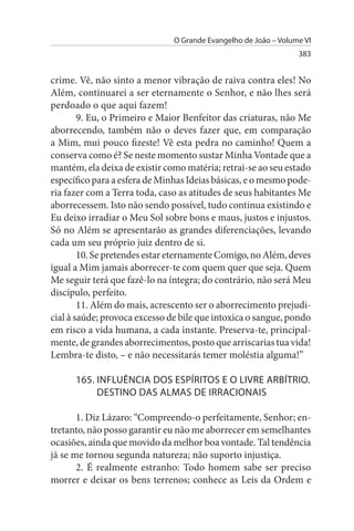 O Grande Evangelho de João – Volume VI
                                                                 383


crime. Vê, não sinto a menor vibração de raiva contra eles! No
Além, continuarei a ser eternamente o Senhor, e não lhes será
perdoado o que aqui fazem!
        9. Eu, o Primeiro e Maior Benfeitor das criaturas, não Me
aborrecendo, também não o deves fazer que, em comparação
a Mim, mui pouco fizeste! Vê esta pedra no caminho! Quem a
conserva como é? Se neste momento sustar Minha Vontade que a
mantém, ela deixa de existir como matéria; retrai-se ao seu estado
específico para a esfera de Minhas Ideias básicas, e o mesmo pode­
ria fazer com a Terra toda, caso as atitudes de seus habitantes Me
aborrecessem. Isto não sendo possível, tudo continua existindo e
Eu deixo irradiar o Meu Sol sobre bons e maus, justos e injustos.
Só no Além se apresentarão as grandes diferenciações, levando
cada um seu próprio juiz dentro de si.
        10. Se pretendes estar eternamente Comigo, no Além, deves
igual a Mim jamais aborrecer-te com quem quer que seja. Quem
Me seguir terá que fazê-lo na íntegra; do contrário, não será Meu
discípulo, perfeito.
        11. Além do mais, acrescento ser o aborrecimento prejudi­
cial à saúde; provoca excesso de bile que intoxica o sangue, pondo
em risco a vida humana, a cada instante. Preserva-te, principal­
mente, de grandes aborrecimentos, posto que arriscarias tua vida!
Lembra-te disto, – e não necessitarás temer moléstia alguma!”

      165. INFLuÊNCIA DOs EsPÍRITOs E O LIVRE ARBÍTRIO.
           DEsTINO DAs ALMAs DE IRRACIONAIs

       1. Diz Lázaro: “Compreendo-o perfeitamente, Senhor; en­
tretanto, não posso garantir eu não me aborrecer em semelhantes
ocasiões, ainda que movido da melhor boa vontade. Tal tendência
já se me tornou segunda natureza; não suporto injustiça.
       2. É realmente estranho: Todo homem sabe ser preciso
morrer e deixar os bens terrenos; conhece as Leis da Ordem e
 