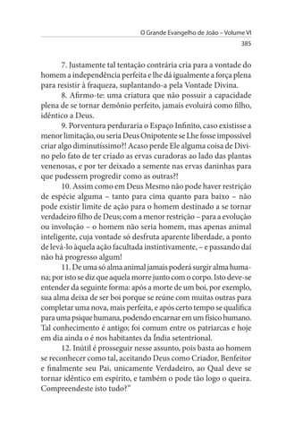 O Grande Evangelho de João – Volume VI
                                                                  385


       7. Justamente tal tentação contrária cria para a vontade do
homem a independência perfeita e lhe dá igualmente a força plena
para resistir à fraqueza, suplantando-a pela Vontade Divina.
       8. Afirmo-te: uma criatura que não possuir a capacidade
plena de se tornar demônio perfeito, jamais evoluirá como filho,
idêntico a Deus.
       9. Porventura perduraria o Espaço Infinito, caso existisse a
menor limitação, ou seria Deus Onipotente se Lhe fosse impossível
criar algo diminutíssimo?! Acaso perde Ele alguma coisa de Divi­
no pelo fato de ter criado as ervas curadoras ao lado das plantas
venenosas, e por ter deixado a semente nas ervas daninhas para
que pudessem progredir como as outras?!
       10. Assim como em Deus Mesmo não pode haver restrição
de espécie alguma – tanto para cima quanto para baixo – não
pode existir limite de ação para o homem destinado a se tornar
verdadeiro filho de Deus; com a menor restrição – para a evolução
ou involução – o homem não seria homem, mas apenas animal
inteligente, cuja vontade só desfruta aparente liberdade, a ponto
de levá-lo àquela ação facultada instintivamente, – e passando daí
não há progresso algum!
       11. De uma só alma animal jamais poderá surgir alma huma­
na; por isto se diz que aquela morre junto com o corpo. Isto deve-se
entender da seguinte forma: após a morte de um boi, por exemplo,
sua alma deixa de ser boi porque se reúne com muitas outras para
completar uma nova, mais perfeita, e após certo tempo se qualifica
para uma psique humana, podendo encarnar em um físico humano.
Tal conhecimento é antigo; foi comum entre os patriarcas e hoje
em dia ainda o é nos habitantes da Índia setentrional.
       12. Inútil é prosseguir nesse assunto, pois basta ao homem
se reconhecer como tal, aceitando Deus como Criador, Benfeitor
e finalmente seu Pai, unicamente Verdadeiro, ao Qual deve se
tornar idêntico em espírito, e também o pode tão logo o queira.
Compreendeste isto tudo?”
 