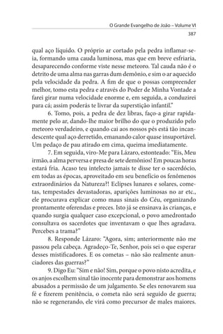 O Grande Evangelho de João – Volume VI
                                                                 387


qual aço líquido. O próprio ar cortado pela pedra inflamar-se­
ia, formando uma cauda luminosa, mas que em breve esfriaria,
desaparecendo conforme viste nesse meteoro. Tal cauda não é o
detrito de uma alma nas garras dum demônio, e sim o ar aquecido
pela velocidade da pedra. A fim de que o possas compreender
melhor, tomo esta pedra e através do Poder de Minha Vontade a
farei girar numa velocidade enorme e, em seguida, a conduzirei
para cá; assim poderás te livrar da superstição infantil.”
       6. Tomo, pois, a pedra de dez libras, faço-a girar rapida­
mente pelo ar, dando-lhe maior brilho do que o produzido pelo
meteoro verdadeiro, e quando cai aos nossos pés está tão incan­
descente qual aço derretido, emanando calor quase insuportável.
Um pedaço de pau atirado em cima, queima imediatamente.
       7. Em seguida, viro-Me para Lázaro, estonteado: “Eis, Meu
irmão, a alma perversa e presa de sete demônios! Em poucas horas
estará fria. Acaso teu intelecto jamais te disse ter o sacerdócio,
em todas as épocas, aproveitado em seu benefício os fenômenos
extraordinários da Natureza?! Eclipses lunares e solares, come­
tas, tempestades devastadoras, aparições luminosas no ar etc.,
ele procurava explicar como maus sinais do Céu, organizando
prontamente oferendas e preces. Isto já se ensinava às crianças, e
quando surgia qualquer caso excepcional, o povo amedrontado
consultava os sacerdotes que inventavam o que lhes agradava.
Percebes a trama?”
       8. Responde Lázaro: “Agora, sim; anteriormente não me
passou pela cabeça. Agradeço-Te, Senhor, pois sei o que esperar
desses mistificadores. E os cometas – não são realmente anun­
ciadores das guerras?”
       9. Digo Eu: “Sim e não! Sim, porque o povo nisto acredita, e
os anjos escolhem sinal tão inocente para demonstrar aos homens
abusados a permissão de um julgamento. Se eles renovarem sua
fé e fizerem penitência, o cometa não será seguido de guerra;
não se regenerando, ele virá como precursor de males maiores.
 