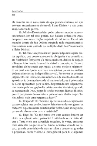 Jacob Lorber
388


Os cometas em si nada mais são que planetas futuros, no que
evoluem sucessivamente dentro do Plano Divino – e não como
anunciadores de guerra.
        10. Admites Deus também poder criar um mundo, momen­
taneamente. Em tal caso, porém, não haveria ordem em Deus,
tampouco em uma criação projetada de tal forma. Ele só cria
mundos dentro de Sua Ordem, surgindo tudo sucessivamente,
formando-se uma unidade da multiplicidade dos Pensamentos
e Ideias Divinas.
        11. Tal cometa representa um grande julgamento para cer­
tos espíritos, que pouco a pouco são obrigados a se consolidar,
até finalmente formarem u’a massa multicor, dentro de Espaço
e Tempo. A formação da matéria, visível e concreta, se chama o
envoltório de potências espirituais, de certo modo o julgamen­
to do qual, em épocas extensas, os espíritos presos na matéria
podem alcançar sua independência vital. Por serem os cometas
julgamentos em formação, sua influência é de acordo, durante sua
aproximação de um planeta de há muito criado; ou é pelos anjos
de Deus aproveitado para tal fim, despertando um julgamento,
mormente pela instigação das criaturas entre si – isto é, quando
se esquecem de Deus, julgando-se elas mesmas divinas. Já sabes,
pois, o que pensar dos cometas e podemo-nos afastar daqui. Te­
rias, talvez, mais uma pergunta a fazer?”
        12. Responde ele: “Senhor, apenas mais duas explicações
para completar meu conhecimento: Primeiro, onde se originam os
meteoros e quem os atira com tamanha violência no ar; segundo,
para onde vão ao se tornarem invisíveis?”
        13. Digo Eu: “Os meteoros têm duas causas: Podem ser
efeito de explosão solar; pois o Sol é milhão de vezes maior do
que a Terra e em sua superfície sucedem, às vezes, erupções
mais violentas do que no orbe. Em tal ocasião é atirada ao Es­
paço grande quantidade de massas soltas e concretas, grandes
e pequenas, numa violência inimaginável para ti, e algumas
 