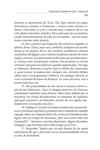 O Grande Evangelho de João – Volume VI
                                                                   389


também se aproximam da Terra. Tão logo entrem na região
atmosférica, tornam-se luminosas e visíveis como estrelas ca­
dentes. Chocando-se com a camada mais compacta do ar, sua
velocidade é barrada e atraída à Terra pelo peso de sua matéria,
caindo automaticamente no solo, seco ou úmido – este em muito
maior extensão neste planeta.
       14. Eis a espécie mais frequente dos meteoros surgidos no
planeta Terra. Outra, mais rara, conforme acabamos de assistir,
forma-se na própria Terra. Nas extensas cordilheiras existem
montanhas em ligação com o interior do planeta, através de certos
órgãos, enormes, dos quais recebem alimento que, paulatinamen­
te, alcança uma fermentação violenta. Ela preenche os vácuos
colossais com gases incendiáveis, quando imprensados. Tão logo
se inflamam, destroem as partes menos sólidas das montanhas
e, quais massas incandescentes, rompem-nas, atirando bólides
soltos com a correspondente violência, em qualquer direção, às
vezes a centenas de horas de distância. Lá caem por terra, sem o
menor dano para ela.
       15. Nas proximidades de um vulcão é comum a observa­
ção de tais fenômenos. Aqui só chegam meteoros do Cáucaso,
casualmente expelidos nessa direção. Além disto, tinham que se
encontrar em estado incandescente no momento da explosão,
pela qual venceram o ar obstrutivo, através do voo rápido, ime­
diatamente se tornando mais leve.
       16. Expliquei o assunto de modo racional; não te posso for­
necer orientação espiritual, porquanto não a entenderias; quando
espargir sobre vós o Espírito Santo, Ele vos levará à Sabedoria total.
Agora está em tempo de entrarmos, pois tuas irmãs estão nos
chamando!” – Jantamos com boa disposição. Alguns discípulos
indagam o que havíamos feito tanto tempo ao ar livre.
       17. Respondo: “Aquilo que vós não fizestes; foi de maior
importância do que a discussão acerca da personalidade, efetiva
ou não, de Beelzebub.”
 