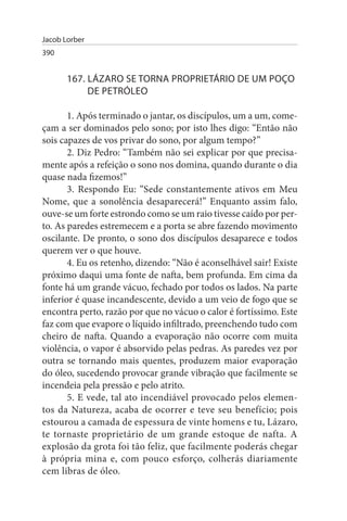Jacob Lorber
390


       167. LÁZARO sE TORNA PROPRIETÁRIO DE uM POÇO
            DE PETRÓLEO

       1. Após terminado o jantar, os discípulos, um a um, come­
çam a ser dominados pelo sono; por isto lhes digo: “Então não
sois capazes de vos privar do sono, por algum tempo?”
       2. Diz Pedro: “Também não sei explicar por que precisa­
mente após a refeição o sono nos domina, quando durante o dia
quase nada fizemos!”
       3. Respondo Eu: “Sede constantemente ativos em Meu
Nome, que a sonolência desaparecerá!” Enquanto assim falo,
ouve-se um forte estrondo como se um raio tivesse caído por per­
to. As paredes estremecem e a porta se abre fazendo movimento
oscilante. De pronto, o sono dos discípulos desaparece e todos
querem ver o que houve.
       4. Eu os retenho, dizendo: “Não é aconselhável sair! Existe
próximo daqui uma fonte de nafta, bem profunda. Em cima da
fonte há um grande vácuo, fechado por todos os lados. Na parte
inferior é quase incandescente, devido a um veio de fogo que se
encontra perto, razão por que no vácuo o calor é fortíssimo. Este
faz com que evapore o líquido infiltrado, preenchendo tudo com
cheiro de nafta. Quando a evaporação não ocorre com muita
violência, o vapor é absorvido pelas pedras. As paredes vez por
outra se tornando mais quentes, produzem maior evaporação
do óleo, sucedendo provocar grande vibração que facilmente se
incendeia pela pressão e pelo atrito.
       5. E vede, tal ato incendiável provocado pelos elemen­
tos da Natureza, acaba de ocorrer e teve seu benefício; pois
estourou a camada de espessura de vinte homens e tu, Lázaro,
te tornaste proprietário de um grande estoque de nafta. A
explosão da grota foi tão feliz, que facilmente poderás chegar
à própria mina e, com pouco esforço, colherás diariamente
cem libras de óleo.
 