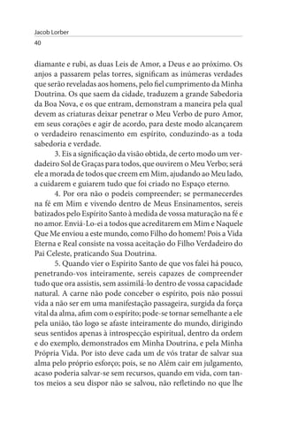 Jacob Lorber
40


diamante e rubi, as duas Leis de Amor, a Deus e ao próximo. Os
anjos a passarem pelas torres, significam as inúmeras verdades
que serão reveladas aos homens, pelo fiel cumprimento da Minha
Doutrina. Os que saem da cidade, traduzem a grande Sabedoria
da Boa Nova, e os que entram, demonstram a maneira pela qual
devem as criaturas deixar penetrar o Meu Verbo de puro Amor,
em seus corações e agir de acordo, para deste modo alcançarem
o verdadeiro renascimento em espírito, conduzindo-as a toda
sabedoria e verdade.
       3. Eis a significação da visão obtida, de certo modo um ver­
dadeiro Sol de Graças para todos, que ouvirem o Meu Verbo; será
ele a morada de todos que creem em Mim, ajudando ao Meu lado,
a cuidarem e guiarem tudo que foi criado no Espaço eterno.
       4. Por ora não o podeis compreender; se permanecerdes
na fé em Mim e vivendo dentro de Meus Ensinamentos, sereis
batizados pelo Espírito Santo à medida de vossa maturação na fé e
no amor. Enviá-Lo-ei a todos que acreditarem em Mim e Naquele
Que Me enviou a este mundo, como Filho do homem! Pois a Vida
Eterna e Real consiste na vossa aceitação do Filho Verdadeiro do
Pai Celeste, praticando Sua Doutrina.
       5. Quando vier o Espírito Santo de que vos falei há pouco,
penetrando-vos inteiramente, sereis capazes de compreender
tudo que ora assistis, sem assimilá-lo dentro de vossa capacidade
natural. A carne não pode conceber o espírito, pois não possui
vida a não ser em uma manifestação passageira, surgida da força
vital da alma, afim com o espírito; pode-se tornar semelhante a ele
pela união, tão logo se afaste inteiramente do mundo, dirigindo
seus sentidos apenas à introspecção espiritual, dentro da ordem
e do exemplo, demonstrados em Minha Doutrina, e pela Minha
Própria Vida. Por isto deve cada um de vós tratar de salvar sua
alma pelo próprio esforço; pois, se no Além cair em julgamento,
acaso poderia salvar-se sem recursos, quando em vida, com tan­
tos meios a seu dispor não se salvou, não refletindo no que lhe
 