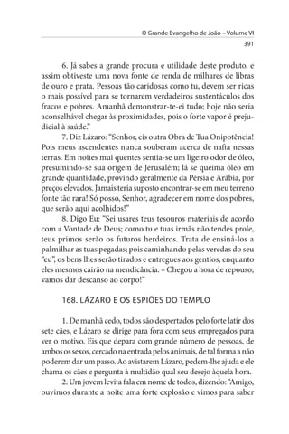O Grande Evangelho de João – Volume VI
                                                                  391


       6. Já sabes a grande procura e utilidade deste produto, e
assim obtiveste uma nova fonte de renda de milhares de libras
de ouro e prata. Pessoas tão caridosas como tu, devem ser ricas
o mais possível para se tornarem verdadeiros sustentáculos dos
fracos e pobres. Amanhã demonstrar-te-ei tudo; hoje não seria
aconselhável chegar às proximidades, pois o forte vapor é preju­
dicial à saúde.”
       7. Diz Lázaro: “Senhor, eis outra Obra de Tua Onipotência!
Pois meus ascendentes nunca souberam acerca de nafta nessas
terras. Em noites mui quentes sentia-se um ligeiro odor de óleo,
presumindo-se sua origem de Jerusalém; lá se queima óleo em
grande quantidade, provindo geralmente da Pérsia e Arábia, por
preços elevados. Jamais teria suposto encontrar-se em meu terreno
fonte tão rara! Só posso, Senhor, agradecer em nome dos pobres,
que serão aqui acolhidos!”
       8. Digo Eu: “Sei usares teus tesouros materiais de acordo
com a Vontade de Deus; como tu e tuas irmãs não tendes prole,
teus primos serão os futuros herdeiros. Trata de ensiná-los a
palmilhar as tuas pegadas; pois caminhando pelas veredas do seu
“eu”, os bens lhes serão tirados e entregues aos gentios, enquanto
eles mesmos cairão na mendicância. – Chegou a hora de repouso;
vamos dar descanso ao corpo!”

      168. LÁZARO E Os EsPIÕEs DO TEMPLO

       1. De manhã cedo, todos são despertados pelo forte latir dos
sete cães, e Lázaro se dirige para fora com seus empregados para
ver o motivo. Eis que depara com grande número de pessoas, de
ambos os sexos, cercado na entrada pelos animais, de tal forma a não
poderem dar um passo. Ao avistarem Lázaro, pedem-lhe ajuda e ele
chama os cães e pergunta à multidão qual seu desejo àquela hora.
       2. Um jovem levita fala em nome de todos, dizendo: “Amigo,
ouvimos durante a noite uma forte explosão e vimos para saber
 