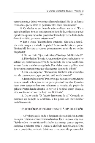 O Grande Evangelho de João – Volume VI
                                                                   393


pessoalmente, e deixai-vos estraçalhar pelas feras! São de tal forma
ensinadas, que sentem os pensamentos mais escondidos!”
       8. Os chefes se enchem de raiva e dizem entre si: “Eis a
ação do galileu! Se não conseguirmos liquidá-lo, seduzirá o povo
e podemos procurar outra profissão! Caso hoje vier à festa, tudo
deverá ser feito para seu extermínio!”
       9. Diz o levita: “Desisti dessa intenção! Não está a seu fa­
vor mais do que a metade da plebe? Acaso conheceis seu poder
ilimitado?! Perscruta vossos pensamentos antes de os terdes
projetado!”
       10. Diz um chefe: “Que poderá fazer? Sua força é de Beelzebub!”
       11. Diz o levita: “Levai a Arca, munidos da vara de Aaron – e
as feras vos esclarecerão acerca de Beelzebub! Ele virá e doutrinará
à vossa frente e nada conseguireis. Por várias vezes o galileu aqui
doutrinou abertamente; que alcançastes com todo ódio?!”
       12. Diz um superior: “Porventura também sois seduzidos
por ele como o povo, que por isto está amaldiçoado?”
       13. Responde o outro: “Por certo que não; entretanto, tenho
bom senso de sobra para ver o que é possível ou não! Quantas
vezes suas testemunhas nos relataram a respeito do poder do
galileu! Pretendendo desafiá-lo, ver-se-á no final quem levará a
pior, conforme aconteceu hoje, em Bethânia.”
       14. Diz o chefe: “O futuro demonstra-lo-á!” Contudo os
maiorais do Templo se acalmam, e Eu posso Me movimentar
mais livremente.

      169. REFERÊNCIA DO sENHOR QuANTO À suA CRuCIFIXÃO

      1. Ao voltar à casa, onde o desjejum já está na mesa, Lázaro
nos quer relatar o acontecimento havido. Eu o impeço, dizendo:
“Sei de tudo e transmiti aos discípulos tua arenga com os espiões,
inclusive a palestra entre o levita e o chefe do Templo, cujo efeito
vem a propósito, portanto foi ótimo ter acontecido pela manhã.
 
