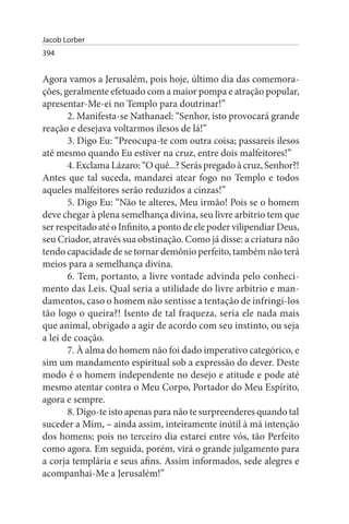 Jacob Lorber
394


Agora vamos a Jerusalém, pois hoje, último dia das comemora­
ções, geralmente efetuado com a maior pompa e atração popular,
apresentar-Me-ei no Templo para doutrinar!”
       2. Manifesta-se Nathanael: “Senhor, isto provocará grande
reação e desejava voltarmos ilesos de lá!”
       3. Digo Eu: “Preocupa-te com outra coisa; passareis ilesos
até mesmo quando Eu estiver na cruz, entre dois malfeitores!”
       4. Exclama Lázaro: “O quê...? Serás pregado à cruz, Senhor?!
Antes que tal suceda, mandarei atear fogo no Templo e todos
aqueles malfeitores serão reduzidos a cinzas!”
       5. Digo Eu: “Não te alteres, Meu irmão! Pois se o homem
deve chegar à plena semelhança divina, seu livre arbítrio tem que
ser respeitado até o Infinito, a ponto de ele poder vilipendiar Deus,
seu Criador, através sua obstinação. Como já disse: a criatura não
tendo capacidade de se tornar demônio perfeito, também não terá
meios para a semelhança divina.
       6. Tem, portanto, a livre vontade advinda pelo conheci­
mento das Leis. Qual seria a utilidade do livre arbítrio e man­
damentos, caso o homem não sentisse a tentação de infringi-los
tão logo o queira?! Isento de tal fraqueza, seria ele nada mais
que animal, obrigado a agir de acordo com seu instinto, ou seja
a lei de coação.
       7. À alma do homem não foi dado imperativo categórico, e
sim um mandamento espiritual sob a expressão do dever. Deste
modo é o homem independente no desejo e atitude e pode até
mesmo atentar contra o Meu Corpo, Portador do Meu Espírito,
agora e sempre.
       8. Digo-te isto apenas para não te surpreenderes quando tal
suceder a Mim, – ainda assim, inteiramente inútil à má intenção
dos homens; pois no terceiro dia estarei entre vós, tão Perfeito
como agora. Em seguida, porém, virá o grande julgamento para
a corja templária e seus afins. Assim informados, sede alegres e
acompanhai-Me a Jerusalém!”
 