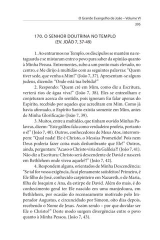 O Grande Evangelho de João – Volume VI
                                                                   395


      170. O sENHOR DOuTRINA NO TEMPLO
               (EV. JOÃO 7, 37-49)

       1. Ao entrarmos no Templo, os discípulos se mantêm na re­
taguarda e se misturam entre o povo para saber da opinião quanto
à Minha Pessoa. Entrementes, subo a um ponto mais elevado, no
centro, e Me dirijo à multidão com as seguintes palavras: “Quem
tiver sede, que venha a Mim!” (João 7, 37). Apresentam-se alguns
judeus, dizendo: “Onde está tua bebida?”
       2. Respondo: “Quem crê em Mim, como diz a Escritura,
verterá rios de água viva!” (João 7, 38). Eles se entreolham e
conjeturam acerca do sentido, pois ignoram Eu falar apenas do
Espírito, recebido por aqueles que acreditam em Mim. Como já
havia afirmado, o Espírito Santo existia somente em Mim, antes
de Minha Glorificação (João 7, 39).
       3. Muitos, entre a multidão, que tinham ouvido Minhas Pa­
lavras, dizem: “Este galileu fala como verdadeiro profeta, portanto
o é!” (João 7, 40). Outros, conhecedores de Meus Atos, interrom­
pem: “Qual nada! Ele é Christo, o Messias Prometido! Pois nem
Deus poderia fazer coisa mais deslumbrante que Ele!” Outros,
ainda, perguntam: “Acaso o Christo viria da Galileia?! (João 7, 41).
Não diz a Escritura: Christo será descendente de David e nascerá
em Bethlehem onde viveu aquele?!” (João 7, 42).
       4. Respondem alguns, orientados de Minha Descendência:
“Se tal for vossa exigência, ficai plenamente satisfeitos! Primeiro, é
Ele filho de José, conhecido carpinteiro em Nazareth, e de Maria,
filha de Joaquim e Ana, da estirpe de David. Além do mais, é do
conhecimento geral ter Ele nascido em uma manjedoura, em
Bethlehem, por ocasião do recenseamento motivado pelo Im­
perador Augustus, e circuncidado por Simeon, oito dias depois,
recebendo o Nome de Jesus. Assim sendo – por que duvidar ser
Ele o Christo?” Deste modo surgem divergências entre o povo
quanto à Minha Pessoa. (João 7, 43).
 