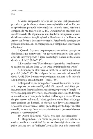 Jacob Lorber
396


        5. Vários amigos dos fariseus são por eles instigados a Me
prenderem, pois não suportam a veneração feita a Mim. Eis que
se aproximam para pôr mãos em Mim; quando perto, perdem a
coragem de Me tocar (João 7, 44). Os templários ordenam aos
subalternos de Me algemarem; mas também estes param diante
de Mim e assistem à explicação dos Mandamentos de Deus e do
Amor, conforme já dera anteriormente. Percebendo a atenção do
povo crente em Mim, os empregados do Templo não se arriscam
a Me tocar.
        6. Quando faço uma pequena pausa, eles voltam para perto
dos fariseus, que esbravejam: “Por que não o trouxestes? Não vedes
estar ele interrompendo o ápice dos festejos e, além disto, afasta
de nós a plebe?!” (João 7, 45).
        7. Respondem eles: “Nunca homem algum falou tão sabiamen­
te quanto este galileu! (João 7, 46). Deve ser inspirado por Deus!”
        8. Respondem eles: “Acaso também já fostes seduzidos
por ele? (João 7, 47). Teria algum fariseu ou chefe crido nele?!
(João 7, 48). Não! Somente o povo ignorante, que nada sabe da
Lei, portanto é amaldiçoado!” (João 7, 49).
        9. Respondem os empregados: “Já vos informamos da situ­
ação do povo, por vós amaldiçoado! Não estando satisfeitos por
isto, transmiti-lhe pessoalmente sua situação perante o Templo – e
vereis sua resposta! Pretendeis excomungar aqueles de fé diversa,
sem analisar se a crença alheia não é melhor que a nossa! Como
simples servos, achamo-lo injusto; pois enquanto Deus não julga
nem condena um homem, os mortais não deveriam anteceder-
Lhe, como se fossem mais sábios que o Onipotente. Experimentai
amaldiçoar a crença dos romanos, abertamente, que vos dirão seu
parecer a vosso respeito!”
        10. Dizem os fariseus: “Afastai-vos; sois todos iludidos!”
        11. Respondem eles: “Sois culpados por não saberdes
ensinar melhor a multidão! Por certo não exigireis nosso res­
peito perante vossos “milagres”, realizados por nós mesmos?!
 