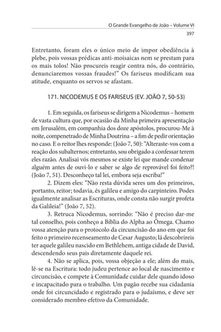 O Grande Evangelho de João – Volume VI
                                                                  397


Entretanto, foram eles o único meio de impor obediência à
plebe, pois vossas prédicas anti-moisaicas nem se prestam para
os mais tolos! Não procureis reagir contra nós, do contrário,
denunciaremos vossas fraudes!” Os fariseus modificam sua
atitude, enquanto os servos se afastam.

      171. NICODEMus E Os FARIsEus (EV. JOÃO 7, 50-53)

       1. Em seguida, os fariseus se dirigem a Nicodemus – homem
de vasta cultura que, por ocasião da Minha primeira apresentação
em Jerusalém, em companhia dos doze apóstolos, procurou-Me à
noite, compenetrado de Minha Doutrina – a fim de pedir orientação
no caso. E o reitor lhes responde: (João 7, 50): “Alteraste-vos com a
reação dos subalternos; entretanto, sou obrigado a confessar terem
eles razão. Analisai vós mesmos se existe lei que mande condenar
alguém antes de ouvi-lo e saber se algo de reprovável foi feito?!
(João 7, 51). Desconheço tal lei, embora seja escriba!”
       2. Dizem eles: “Não resta dúvida seres um dos primeiros,
portanto, reitor; todavia, és galileu e amigo do carpinteiro. Podes
igualmente analisar as Escrituras, onde consta não surgir profeta
da Galileia!” (João 7, 52).
       3. Retruca Nicodemus, sorrindo: “Não é preciso dar-me
tal conselho, pois conheço a Bíblia do Alpha ao Ômega. Chamo
vossa atenção para o protocolo da circuncisão do ano em que foi
feito o primeiro recenseamento de Cesar Augusto; lá descobrireis
ter aquele galileu nascido em Bethlehem, antiga cidade de David,
descendendo seus pais diretamente daquele rei.
       4. Não se aplica, pois, vossa objeção a ele; além do mais,
lê-se na Escritura: todo judeu pertence ao local de nascimento e
circuncisão, e compete à Comunidade cuidar dele quando idoso
e incapacitado para o trabalho. Um pagão recebe sua cidadania
onde foi circuncidado e registrado para o judaísmo, e deve ser
considerado membro efetivo da Comunidade.
 