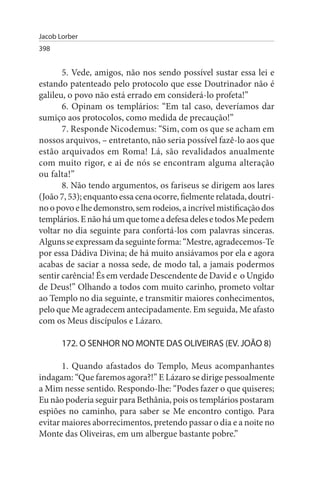 Jacob Lorber
398


       5. Vede, amigos, não nos sendo possível sustar essa lei e
estando patenteado pelo protocolo que esse Doutrinador não é
galileu, o povo não está errado em considerá-lo profeta!”
       6. Opinam os templários: “Em tal caso, deveríamos dar
sumiço aos protocolos, como medida de precaução!”
       7. Responde Nicodemus: “Sim, com os que se acham em
nossos arquivos, – entretanto, não seria possível fazê-lo aos que
estão arquivados em Roma! Lá, são revalidados anualmente
com muito rigor, e ai de nós se encontram alguma alteração
ou falta!”
       8. Não tendo argumentos, os fariseus se dirigem aos lares
(João 7, 53); enquanto essa cena ocorre, fielmente relatada, doutri­
no o povo e lhe demonstro, sem rodeios, a incrível mistificação dos
templários. E não há um que tome a defesa deles e todos Me pedem
voltar no dia seguinte para confortá-los com palavras sinceras.
Alguns se expressam da seguinte forma: “Mestre, agradecemos-Te
por essa Dádiva Divina; de há muito ansiávamos por ela e agora
acabas de saciar a nossa sede, de modo tal, a jamais podermos
sentir carência! És em verdade Descendente de David e o Ungido
de Deus!” Olhando a todos com muito carinho, prometo voltar
ao Templo no dia seguinte, e transmitir maiores conhecimentos,
pelo que Me agradecem antecipadamente. Em seguida, Me afasto
com os Meus discípulos e Lázaro.

       172. O sENHOR NO MONTE DAs OLIVEIRAs (EV. JOÃO 8)

       1. Quando afastados do Templo, Meus acompanhantes
indagam: “Que faremos agora?!” E Lázaro se dirige pessoalmente
a Mim nesse sentido. Respondo-lhe: “Podes fazer o que quiseres;
Eu não poderia seguir para Bethânia, pois os templários postaram
espiões no caminho, para saber se Me encontro contigo. Para
evitar maiores aborrecimentos, pretendo passar o dia e a noite no
Monte das Oliveiras, em um albergue bastante pobre.”
 