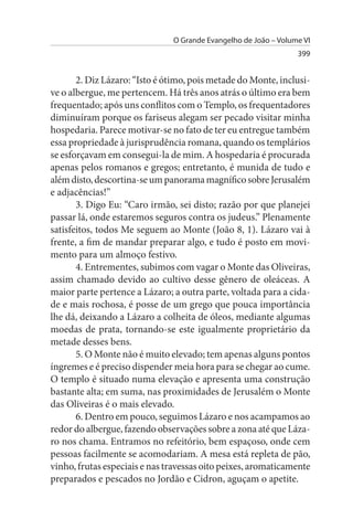 O Grande Evangelho de João – Volume VI
                                                                 399


       2. Diz Lázaro: “Isto é ótimo, pois metade do Monte, inclusi­
ve o albergue, me pertencem. Há três anos atrás o último era bem
frequentado; após uns conflitos com o Templo, os frequentadores
diminuíram porque os fariseus alegam ser pecado visitar minha
hospedaria. Parece motivar-se no fato de ter eu entregue também
essa propriedade à jurisprudência romana, quando os templários
se esforçavam em consegui-la de mim. A hospedaria é procurada
apenas pelos romanos e gregos; entretanto, é munida de tudo e
além disto, descortina-se um panorama magnífico sobre Jerusalém
e adjacências!”
       3. Digo Eu: “Caro irmão, sei disto; razão por que planejei
passar lá, onde estaremos seguros contra os judeus.” Plenamente
satisfeitos, todos Me seguem ao Monte (João 8, 1). Lázaro vai à
frente, a fim de mandar preparar algo, e tudo é posto em movi­
mento para um almoço festivo.
       4. Entrementes, subimos com vagar o Monte das Oliveiras,
assim chamado devido ao cultivo desse gênero de oleáceas. A
maior parte pertence a Lázaro; a outra parte, voltada para a cida­
de e mais rochosa, é posse de um grego que pouca importância
lhe dá, deixando a Lázaro a colheita de óleos, mediante algumas
moedas de prata, tornando-se este igualmente proprietário da
metade desses bens.
       5. O Monte não é muito elevado; tem apenas alguns pontos
íngremes e é preciso dispender meia hora para se chegar ao cume.
O templo é situado numa elevação e apresenta uma construção
bastante alta; em suma, nas proximidades de Jerusalém o Monte
das Oliveiras é o mais elevado.
       6. Dentro em pouco, seguimos Lázaro e nos acampamos ao
redor do albergue, fazendo observações sobre a zona até que Láza­
ro nos chama. Entramos no refeitório, bem espaçoso, onde cem
pessoas facilmente se acomodariam. A mesa está repleta de pão,
vinho, frutas especiais e nas travessas oito peixes, aromaticamente
preparados e pescados no Jordão e Cidron, aguçam o apetite.
 