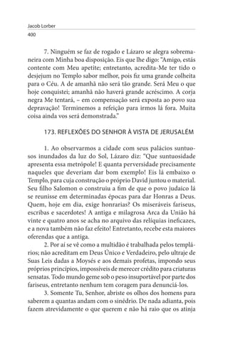 Jacob Lorber
400


       7. Ninguém se faz de rogado e Lázaro se alegra sobrema­
neira com Minha boa disposição. Eis que lhe digo: “Amigo, estás
contente com Meu apetite; entretanto, acredita-Me ter tido o
desjejum no Templo sabor melhor, pois fiz uma grande colheita
para o Céu. A de amanhã não será tão grande. Será Meu o que
hoje conquistei; amanhã não haverá grande acréscimo. A corja
negra Me tentará, – em compensação será exposta ao povo sua
depravação! Terminemos a refeição para irmos lá fora. Muita
coisa ainda vos será demonstrada.”

       173. REFLEXÕEs DO sENHOR À VIsTA DE JERusALÉM

       1. Ao observarmos a cidade com seus palácios suntuo­
sos inundados da luz do Sol, Lázaro diz: “Que suntuosidade
apresenta essa metrópole! E quanta perversidade precisamente
naqueles que deveriam dar bom exemplo! Eis lá embaixo o
Templo, para cuja construção o próprio David juntou o material.
Seu filho Salomon o construiu a fim de que o povo judaico lá
se reunisse em determinadas épocas para dar Honras a Deus.
Quem, hoje em dia, exige honrarias? Os miseráveis fariseus,
escribas e sacerdotes! A antiga e milagrosa Arca da União há
vinte e quatro anos se acha no arquivo das relíquias ineficazes,
e a nova também não faz efeito! Entretanto, recebe esta maiores
oferendas que a antiga.
       2. Por aí se vê como a multidão é trabalhada pelos templá­
rios; não acreditam em Deus Único e Verdadeiro, pelo ultraje de
Suas Leis dadas a Moysés e aos demais profetas, impondo seus
próprios princípios, impossíveis de merecer crédito para criaturas
sensatas. Todo mundo geme sob o peso insuportável por parte dos
fariseus, entretanto nenhum tem coragem para denunciá-los.
       3. Somente Tu, Senhor, abriste os olhos dos homens para
saberem a quantas andam com o sinédrio. De nada adianta, pois
fazem atrevidamente o que querem e não há raio que os atinja
 