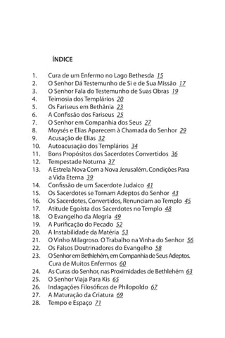 ÍNDICE

1.    Cura de um Enfermo no Lago Bethesda 15
2.    O senhor Dá Testemunho de si e de sua Missão 17
3.    O senhor Fala do Testemunho de suas Obras 19
4.    Teimosia dos Templários 20
5.    Os Fariseus em Bethânia 23
6.    A Confissão dos Fariseus 25
7.    O senhor em Companhia dos seus 27
8.    Moysés e Elias Aparecem à Chamada do senhor 29
9.    Acusação de Elias 32
10.   Autoacusação dos Templários 34
11.   Bons Propósitos dos sacerdotes Convertidos 36
12.   Tempestade Noturna 37
13.   A Estrela Nova Com a Nova Jerusalém. Condições Para
      a Vida Eterna 39
14.   Confissão de um sacerdote Judaico 41
15.   Os sacerdotes se Tornam Adeptos do senhor 43
16.   Os sacerdotes, Convertidos, Renunciam ao Templo 45
17.   Atitude Egoísta dos sacerdotes no Templo 48
18.   O Evangelho da Alegria 49
19.   A Purificação do Pecado 52
20.   A Instabilidade da Matéria 53
21.   O Vinho Milagroso. O Trabalho na Vinha do senhor 56
22.   Os Falsos Doutrinadores do Evangelho 58
23.   O senhor em Bethlehém, em Companhia de seus Adeptos.
      Cura de Muitos Enfermos 60
24.   As Curas do senhor, nas Proximidades de Bethlehém 63
25.   O senhor Viaja Para Kis 65
26.   Indagações Filosóficas de Philopoldo 67
27.   A Maturação da Criatura 69
28.   Tempo e Espaço 71
 