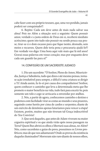 O Grande Evangelho de João – Volume VI
                                                                   41


cabe fazer com seu próprio tesouro, que, uma vez perdido, jamais
poderá ser conquistado?!
        6. Repito: Cada um deve antes de mais nada salvar sua
alma! Pois no Além a situação será a seguinte: Quem possuir
amor, verdade e a justa ordem de Deus em si, receberá imediato
acréscimo; quem isto tudo não possuir ou sendo pouca sua pos­
se, tirar-se-á o dom escasso para que fique isento, desnudo, sem
meios e recursos. Quem dele teria pena e procuraria ajudá-lo?!
Em verdade vos digo: Uma hora aqui vale mais que lá mil anos!
Gravai essas palavras em vosso coração; mas por enquanto deve
cada um guardá-las para si!”

      14. CONFIssÃO DE uM sACERDOTE JuDAICO

       1. Diz um sacerdote: “Ó Senhor, Pleno do Amor, Misericór­
dia, Justiça e Sabedoria, tudo que dizes e até mesmo pensas, torna-
se ação irredutível para sempre, e difícil é uma criatura se dirigir
a Ti! Ainda assim, fa-lo-ei por causa dos companheiros! Senhor,
quem conhecer o caminho que leva a determinada meta que lhe
promete o maior benefício na vida, tudo fará para encetá-lo; pois
somente um tolo e cego se arriscaria a enveredar por atalhos.
       2. Nós, a partir de agora, conhecemos caminho e destino e
podemos com facilidade virar as costas ao mundo e seus prazeres,
seguindo como heróis por cima de cardos e serpentes; diante de
um exército de demônios apenas lutaríamos para vencer a etapa!
Existem, porém, muitos que não tiveram tal Graça indescritível
do Teu Convívio!
       3. Que será daqueles, que antes de Adam viveram na maior
cegueira espiritual e os que ainda virão após nossa passagem na
Terra? Quem lhes abrirá os olhos e libertará suas almas, no Além?
Nós, como sacerdotes e guias do povo, possuímos os Livros pro­
féticos; mas de que nos adiantaram? Onde as provas da existência
daqueles iluminados? Morreram não raro diante de nossos olhos,
 