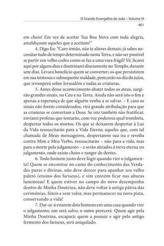 O Grande Evangelho de João – Volume VI
                                                                 401


em cheio! Em vez de aceitar Tua Boa Nova com toda alegria,
amaldiçoam aqueles que a aceitam!”
       4. Digo Eu: “Caro irmão, não te alteres demais; já sabes ne­
cessitar tudo de tempo determinado nesta Terra, e não ser possível
se partir um velho cedro como se faz a uma vara frágil! Vê, ficarei
aqui por alguns dias e doutrinarei diariamente no Templo, durante
sete dias. Levará benefício quem se converter; os que persistirem
em sua teimosia e subsequente maldade, perecerão no dia do juízo,
que irromperá sobre Jerusalém e todas as criaturas.
       5. Antes desse acontecimento abater todos os ateus, surgi­
rão grandes sinais, no Céu e na Terra. Ainda não será isto o fim e
apenas a esperança de que alguém venha a se salvar. – E caso os
sinais não forem considerados, virá grande atribulação para que
as criaturas se convertam a Deus. Se isto também não frutificar,
enviarei profetas que tentarão, com voz poderosa qual trombeta,
despertar todos os mortos. Os que se deixarem despertar à Luz
da Vida ressuscitarão para a Vida Eterna; aqueles que, com tal
chamada de Meus mensageiros, despertarem sua ira e revolta
contra Mim e Meu Verbo, ressuscitarão – não para a vida, mas
para a morte pelo julgamento – e serão atirados à treva eterna no
julgamento, onde existe choro e ranger de dentes.
       6. Todo homem justo deve fugir quando vier o julgamen­
to! Quem se encontrar no cume do conhecimento das Verda­
des puras e divinas, não deve descer para apanhar seu velho
paletó (ensino dos fariseus), e sim convém ficar nas alturas
luminosas! E quem estiver no campo do novo desempenho
dentro de Minha Doutrina, não deve voltar à antiga pátria das
cerimônias, fúteis e sem valor, mas permanecer na nova pista,
conservando a vida!
       7. Dar-se-á estarem dois homens em uma casa quando vier
o julgamento; um será salvo, o outro perecerá. Quem agir pela
Minha Doutrina, escapará; quem a possuir e agir pelo antigo
fermento dos fariseus, será aniquilado.
 