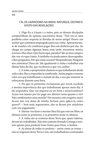 Jacob Lorber
406


       176. Os LAVRADOREs NA VINHA. NATuREZA, DEsTINO E
            EFEITO DAs REVELAÇÕEs

       1. Digo Eu a Lázaro e a todos, pois os demais discípulos
compartilham da opinião reacionária desse: “Dar-vos-ei uma
parábola como resposta às dúvidas de nosso amigo! Houve um
senhor que contratou empregados para sua vinha. Apresentaram-
se de manhã e ele combinou pagar-lhes um dinheiro por dia. Ao
chegar no campo algumas horas mais tarde, encontrou outros,
ociosos e lhes disse: Que fazeis aqui, parados? Ide ao meu campo e
dar-vos-ei o que é justo. À tardinha viu ainda outros, desocupados,
e lhes perguntou: Por que estais ociosos? Responderam: Ninguém
nos contratou! Disse ele: Ide igualmente à vinha e trabalhai esta
última hora do dia, que recebereis o que vos couber.
       2. À noite, o proprietário chamou os que trabalharam desde
cedo e deu-lhes a importância combinada. Assim pagou o mesmo
valor aos que trabalharam a metade do dia, e aos que somente se
esforçaram durante uma hora.
       3. Eis que os primeiros reclamaram por terem recebido
a mesma importância dos que trabalharam apenas meio dia. E
ele respondeu: Que vos importa eu ser bom e misericordioso?
Acaso sou injusto por ter pago aos últimos tanto quanto a vós?
Não combinamos uma moeda? Vós mesmos não exigistes mais!
Acaso não sou dono de minha fortuna para aplicá-la como
quero?! – Sem mais argumentos, eles se deram por satisfeitos
com seu pagamento.
       4. Afirmo-vos fazer o mesmo Meu Pai que está em Mim; os
últimos serão os primeiros, e os primeiros serão os últimos.
       5. A vinha são as criaturas desta Terra que, quais videiras,
devem ser trabalhadas. Não têm contrato firmado Comigo e exis­
tem apenas para produzir bons frutos para Deus, o Senhor.
       6. As almas de todos os profetas – assim como as vossas –
não se originam desta Terra e sim, são trabalhadores contratados
 