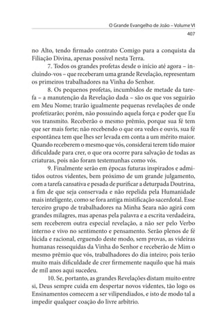 O Grande Evangelho de João – Volume VI
                                                                 407


no Alto, tendo firmado contrato Comigo para a conquista da
Filiação Divina, apenas possível nesta Terra.
       7. Todos os grandes profetas desde o início até agora – in­
cluindo-vos – que receberam uma grande Revelação, representam
os primeiros trabalhadores na Vinha do Senhor.
       8. Os pequenos profetas, incumbidos de metade da tare­
fa – a manutenção da Revelação dada – são os que vos seguirão
em Meu Nome; trarão igualmente pequenas revelações de onde
profetizarão; porém, não possuindo aquela força e poder que Eu
vos transmito. Receberão o mesmo prêmio, porque sua fé tem
que ser mais forte; não recebendo o que ora vedes e ouvis, sua fé
espontânea tem que lhes ser levada em conta a um mérito maior.
Quando receberem o mesmo que vós, considerai terem tido maior
dificuldade para crer, o que ora ocorre para salvação de todas as
criaturas, pois não foram testemunhas como vós.
       9. Finalmente serão em épocas futuras inspirados e admi­
tidos outros videntes, bem próximo de um grande julgamento,
com a tarefa cansativa e pesada de purificar a deturpada Doutrina,
a fim de que seja conservada e não repelida pela Humanidade
mais inteligente, como se fora antiga mistificação sacerdotal. Esse
terceiro grupo de trabalhadores na Minha Seara não agirá com
grandes milagres, mas apenas pela palavra e a escrita verdadeira,
sem receberem outra especial revelação, a não ser pelo Verbo
interno e vivo no sentimento e pensamento. Serão plenos de fé
lúcida e racional, erguendo deste modo, sem provas, as videiras
humanas ressequidas da Vinha do Senhor e receberão de Mim o
mesmo prêmio que vós, trabalhadores do dia inteiro; pois terão
muito mais dificuldade de crer firmemente naquilo que há mais
de mil anos aqui sucedeu.
       10. Se, portanto, as grandes Revelações distam muito entre
si, Deus sempre cuida em despertar novos videntes, tão logo os
Ensinamentos comecem a ser vilipendiados, e isto de modo tal a
impedir qualquer coação do livre arbítrio.
 