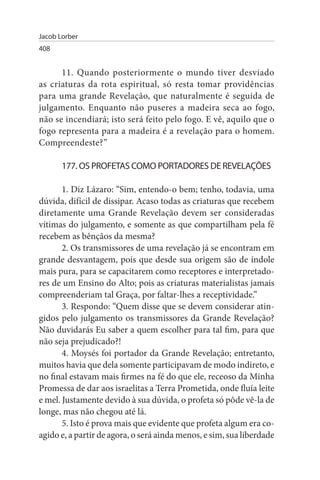 Jacob Lorber
408


      11. Quando posteriormente o mundo tiver desviado
as criaturas da rota espiritual, só resta tomar providências
para uma grande Revelação, que naturalmente é seguida de
julgamento. Enquanto não puseres a madeira seca ao fogo,
não se incendiará; isto será feito pelo fogo. E vê, aquilo que o
fogo representa para a madeira é a revelação para o homem.
Compreendeste?”

       177. Os PROFETAs COMO PORTADOREs DE REVELAÇÕEs

       1. Diz Lázaro: “Sim, entendo-o bem; tenho, todavia, uma
dúvida, difícil de dissipar. Acaso todas as criaturas que recebem
diretamente uma Grande Revelação devem ser consideradas
vítimas do julgamento, e somente as que compartilham pela fé
recebem as bênçãos da mesma?
       2. Os transmissores de uma revelação já se encontram em
grande desvantagem, pois que desde sua origem são de índole
mais pura, para se capacitarem como receptores e interpretado­
res de um Ensino do Alto; pois as criaturas materialistas jamais
compreenderiam tal Graça, por faltar-lhes a receptividade.”
       3. Respondo: “Quem disse que se devem considerar atin­
gidos pelo julgamento os transmissores da Grande Revelação?
Não duvidarás Eu saber a quem escolher para tal fim, para que
não seja prejudicado?!
       4. Moysés foi portador da Grande Revelação; entretanto,
muitos havia que dela somente participavam de modo indireto, e
no final estavam mais firmes na fé do que ele, receoso da Minha
Promessa de dar aos israelitas a Terra Prometida, onde fluía leite
e mel. Justamente devido à sua dúvida, o profeta só pôde vê-la de
longe, mas não chegou até lá.
       5. Isto é prova mais que evidente que profeta algum era co­
agido e, a partir de agora, o será ainda menos, e sim, sua liberdade
 