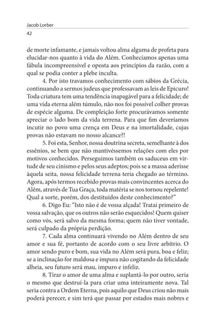Jacob Lorber
42


de morte infamante, e jamais voltou alma alguma de profeta para
elucidar-nos quanto à vida do Além. Conhecíamos apenas uma
fábula incompreensível e oposta aos princípios da razão, com a
qual se podia conter a plebe inculta.
       4. Por isto travamos conhecimento com sábios da Grécia,
continuando a sermos judeus que professavam as leis de Epicuro!
Toda criatura tem uma tendência inapagável para a felicidade; de
uma vida eterna além túmulo, não nos foi possível colher provas
de espécie alguma. De compleição forte procurávamos somente
apreciar o lado bom da vida terrena. Para que fim deveríamos
incutir no povo uma crença em Deus e na imortalidade, cujas
provas não estavam no nosso alcance?!
       5. Foi esta, Senhor, nossa doutrina secreta, semelhante à dos
essênios, se bem que não mantivéssemos relações com eles por
motivos conhecidos. Perseguimos também os saduceus em vir­
tude de seu cinismo e pelos seus adeptos; pois se a massa aderisse
àquela seita, nossa felicidade terrena teria chegado ao término.
Agora, após termos recebido provas mais convincentes acerca do
Além, através de Tua Graça, toda matéria se nos tornou repelente!
Qual a sorte, porém, dos destituídos deste conhecimento?”
       6. Digo Eu: “Isto não é de vossa alçada! Tratai primeiro de
vossa salvação, que os outros não serão esquecidos! Quem quiser
como vós, será salvo da mesma forma; quem não tiver vontade,
será culpado da própria perdição.
       7. Cada alma continuará vivendo no Além dentro de seu
amor e sua fé, portanto de acordo com o seu livre arbítrio. O
amor sendo puro e bom, sua vida no Além será pura, boa e feliz;
se a inclinação for maldosa e impura não cogitando da felicidade
alheia, seu futuro será mau, impuro e infeliz.
       8. Tirar o amor de uma alma e suplantá-lo por outro, seria
o mesmo que destruí-la para criar uma inteiramente nova. Tal
seria contra a Ordem Eterna, pois aquilo que Deus criou não mais
poderá perecer, e sim terá que passar por estados mais nobres e
 
