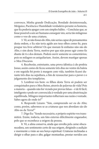 O Grande Evangelho de João – Volume VI
                                                                  411


convosco, Minha grande Dedicação, Bondade desinteressada,
Meiguice, Paciência e Humildade verdadeira perante os homens,
que Eu poderia apagar com um simples hálito. – Concluías que, se
fosse possível a um ser humano conseguir isto, seria tão milagroso
como o voo de uma criatura.
       3. Vê, se não fosses do Alto, não serias capaz de pensamentos
desta ordem, e Eu não teria agido aos teus olhos como fiz, para
poupar teu livre arbítrio! Os que moram lá embaixo não são do
Alto, e sim desta Terra, motivo por que não posso agir como fiz
diante de ti e dos demais. Podem ouvir somente os comentários;
pois os milagres os aniquilariam. Assim, devem mastigar apenas
o Meu Discurso.
       4. Receberão, entretanto, uma prova idêntica à do profeta
Jonas; assim como ele ficou somente três dias no ventre da baleia
e em seguida foi posto à margem com vida, também ficarei du­
rante três dias na sepultura, a fim de ressuscitar para o pavor e o
julgamento dos templários.
       5. Lembrai-vos bem: os filhos desta Terra só podem ser
conquistados para o Meu Reino, através de palavras de vida! Pois
a maioria – quando não for viciada por provas falsas – é de fé fácil,
inteligente e pode ser convencida à verdade por uma doutrinação
equilibrada. Milagres importantes tolheriam sua razão e vontade.
Sabes agora de onde és?”
       6. Responde Lázaro: “Sim, compreendo ser eu do Alto;
como, porém, sabermos se as criaturas que nos abordam são do
Alto ou da Terra?”
       7. Digo Eu: “Sendo necessário, o próprio espírito vos trans­
mitirá. Existe, todavia, um fato externo dificilmente enganador,
pelo que se reconhece a origem da pessoa.
       8. Vê, a alma conserva, ainda que envolta pela carne obscu­
recedora, um sentimento certo de sua origem, dirigindo a audição
e mormente a visão ao seu berço espiritual. Criaturas inclinadas a
dirigir o olhar para o alto, galgar montanhas, prestar ouvidos aos
 