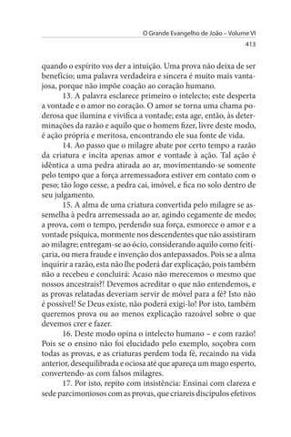 O Grande Evangelho de João – Volume VI
                                                                 413


quando o espírito vos der a intuição. Uma prova não deixa de ser
benefício; uma palavra verdadeira e sincera é muito mais vanta­
josa, porque não impõe coação ao coração humano.
       13. A palavra esclarece primeiro o intelecto; este desperta
a vontade e o amor no coração. O amor se torna uma chama po­
derosa que ilumina e vivifica a vontade; esta age, então, às deter­
minações da razão e aquilo que o homem fizer, livre deste modo,
é ação própria e meritosa, encontrando ele sua fonte de vida.
       14. Ao passo que o milagre abate por certo tempo a razão
da criatura e incita apenas amor e vontade à ação. Tal ação é
idêntica a uma pedra atirada ao ar, movimentando-se somente
pelo tempo que a força arremessadora estiver em contato com o
peso; tão logo cesse, a pedra cai, imóvel, e fica no solo dentro de
seu julgamento.
       15. A alma de uma criatura convertida pelo milagre se as­
semelha à pedra arremessada ao ar, agindo cegamente de medo;
a prova, com o tempo, perdendo sua força, esmorece o amor e a
vontade psíquica, mormente nos descendentes que não assistiram
ao milagre; entregam-se ao ócio, considerando aquilo como feiti­
çaria, ou mera fraude e invenção dos antepassados. Pois se a alma
inquirir a razão, esta não lhe poderá dar explicação, pois também
não a recebeu e concluirá: Acaso não merecemos o mesmo que
nossos ancestrais?! Devemos acreditar o que não entendemos, e
as provas relatadas deveriam servir de móvel para a fé? Isto não
é possível! Se Deus existe, não poderá exigi-lo! Por isto, também
queremos prova ou ao menos explicação razoável sobre o que
devemos crer e fazer.
       16. Deste modo opina o intelecto humano – e com razão!
Pois se o ensino não foi elucidado pelo exemplo, soçobra com
todas as provas, e as criaturas perdem toda fé, recaindo na vida
anterior, desequilibrada e ociosa até que apareça um mago esperto,
convertendo-as com falsos milagres.
       17. Por isto, repito com insistência: Ensinai com clareza e
sede parcimoniosos com as provas, que criareis discípulos efetivos
 