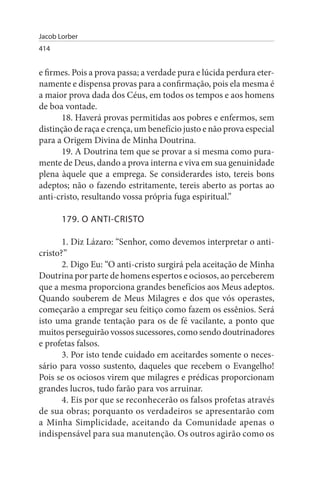 Jacob Lorber
414


e firmes. Pois a prova passa; a verdade pura e lúcida perdura eter­
namente e dispensa provas para a confirmação, pois ela mesma é
a maior prova dada dos Céus, em todos os tempos e aos homens
de boa vontade.
       18. Haverá provas permitidas aos pobres e enfermos, sem
distinção de raça e crença, um benefício justo e não prova especial
para a Origem Divina de Minha Doutrina.
       19. A Doutrina tem que se provar a si mesma como pura­
mente de Deus, dando a prova interna e viva em sua genuinidade
plena àquele que a emprega. Se considerardes isto, tereis bons
adeptos; não o fazendo estritamente, tereis aberto as portas ao
anti-cristo, resultando vossa própria fuga espiritual.”

       179. O ANTI-CRIsTO

       1. Diz Lázaro: “Senhor, como devemos interpretar o anti­
cristo?”
       2. Digo Eu: “O anti-cristo surgirá pela aceitação de Minha
Doutrina por parte de homens espertos e ociosos, ao perceberem
que a mesma proporciona grandes benefícios aos Meus adeptos.
Quando souberem de Meus Milagres e dos que vós operastes,
começarão a empregar seu feitiço como fazem os essênios. Será
isto uma grande tentação para os de fé vacilante, a ponto que
muitos perseguirão vossos sucessores, como sendo doutrinadores
e profetas falsos.
       3. Por isto tende cuidado em aceitardes somente o neces­
sário para vosso sustento, daqueles que recebem o Evangelho!
Pois se os ociosos virem que milagres e prédicas proporcionam
grandes lucros, tudo farão para vos arruinar.
       4. Eis por que se reconhecerão os falsos profetas através
de sua obras; porquanto os verdadeiros se apresentarão com
a Minha Simplicidade, aceitando da Comunidade apenas o
indispensável para sua manutenção. Os outros agirão como os
 