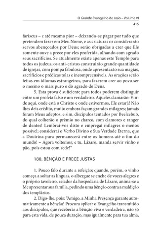 O Grande Evangelho de João – Volume VI
                                                                 415


fariseus – e até mesmo pior – deixando-se pagar por tudo que
pretendem fazer em Meu Nome, e as criaturas os considerarão
servos abençoados por Deus; serão obrigadas a crer que Ele
somente ouve a prece por eles proferida, olhando com agrado
seus sacrifícios. Se atualmente existe apenas este Templo para
todos os judeus, os anti-cristos construirão grande quantidade
de igrejas, com pompa fabulosa, onde apresentarão sua magias,
sacrifícios e prédicas tolas e incompreensíveis. As orações serão
feitas em idiomas estrangeiros, para fazerem crer ao povo ser
o mesmo o mais puro e do agrado de Deus.
       5. Esta prova é suficiente para todos poderem distinguir
entre um profeta falso e um verdadeiro. Aqueles clamarão: Vin­
de aqui, onde está o Christo e onde estivermos, Ele estará! Não
lhes deis crédito, muito embora façam grandes milagres; jamais
foram Meus adeptos, e sim, discípulos tentados por Beelzebub,
do qual colherão o prêmio no charco, com clamores e ranger
de dentes! Lembrai-vos disto e empregai milagres o menos
possível; considerai o Verbo Divino e Sua Verdade Eterna, que
a Doutrina pura permanecerá entre os homens até o fim do
mundo! – Agora voltemos; e tu, Lázaro, manda servir vinho e
pão, pois estou com sede!”

      180. BÊNÇÃO E PRECE JusTAs

      1. Pouco falo durante a refeição; quando, porém, o vinho
começa a soltar as línguas, o albergue se enche de vozes alegres e
o próprio tavoleiro, zelador da hospedaria de Lázaro, anima-se a
Me apresentar sua família, pedindo uma bênção contra a maldição
dos templários.
      2. Digo-lhe, pois: “Amigo, a Minha Presença garante auto­
maticamente a bênção! Procura aplicar o Evangelho transmitido
aos discípulos, que receberás a bênção viva e verdadeira, não só
para esta vida, de pouca duração, mas igualmente para tua alma,
 