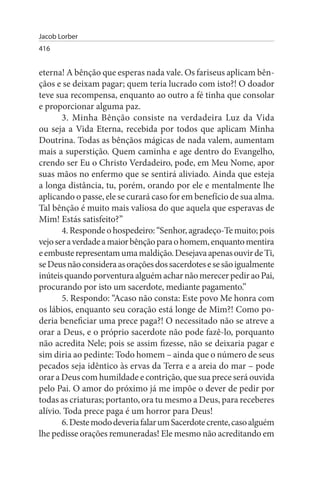 Jacob Lorber
416


eterna! A bênção que esperas nada vale. Os fariseus aplicam bên­
çãos e se deixam pagar; quem teria lucrado com isto?! O doador
teve sua recompensa, enquanto ao outro a fé tinha que consolar
e proporcionar alguma paz.
       3. Minha Bênção consiste na verdadeira Luz da Vida
ou seja a Vida Eterna, recebida por todos que aplicam Minha
Doutrina. Todas as bênçãos mágicas de nada valem, aumentam
mais a superstição. Quem caminha e age dentro do Evangelho,
crendo ser Eu o Christo Verdadeiro, pode, em Meu Nome, apor
suas mãos no enfermo que se sentirá aliviado. Ainda que esteja
a longa distância, tu, porém, orando por ele e mentalmente lhe
aplicando o passe, ele se curará caso for em benefício de sua alma.
Tal bênção é muito mais valiosa do que aquela que esperavas de
Mim! Estás satisfeito?”
       4. Responde o hospedeiro: “Senhor, agradeço-Te muito; pois
vejo ser a verdade a maior bênção para o homem, enquanto mentira
e embuste representam uma maldição. Desejava apenas ouvir de Ti,
se Deus não considera as orações dos sacerdotes e se são igualmente
inúteis quando porventura alguém achar não merecer pedir ao Pai,
procurando por isto um sacerdote, mediante pagamento.”
       5. Respondo: “Acaso não consta: Este povo Me honra com
os lábios, enquanto seu coração está longe de Mim?! Como po­
deria beneficiar uma prece paga?! O necessitado não se atreve a
orar a Deus, e o próprio sacerdote não pode fazê-lo, porquanto
não acredita Nele; pois se assim fizesse, não se deixaria pagar e
sim diria ao pedinte: Todo homem – ainda que o número de seus
pecados seja idêntico às ervas da Terra e a areia do mar – pode
orar a Deus com humildade e contrição, que sua prece será ouvida
pelo Pai. O amor do próximo já me impõe o dever de pedir por
todas as criaturas; portanto, ora tu mesmo a Deus, para receberes
alívio. Toda prece paga é um horror para Deus!
       6. Deste modo deveria falar um Sacerdote crente, caso alguém
lhe pedisse orações remuneradas! Ele mesmo não acreditando em
 
