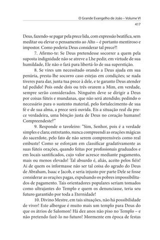 O Grande Evangelho de João – Volume VI
                                                                  417


Deus, fazendo-se pagar pela prece lida, com expressão beatífica, sem
meditar ou elevar o pensamento ao Alto – é portanto mentiroso e
impostor. Como poderia Deus considerar tal prece?!
       7. Afirmo-te: Se Deus pretendesse socorrer a quem pela
suposta indignidade não se atreve a Lhe pedir, em virtude de sua
humildade, Ele não o fará para libertá-lo de sua superstição.
       8. Se vires um necessitado orando a Deus ajuda em sua
penúria, presta-lhe socorro caso estejas em condições; se nada
tiveres para dar, junta tua prece à dele, e te garanto Deus atender
tal pedido! Pois onde dois ou três orarem a Mim, em verdade,
sempre serão considerados. Ninguém deve se dirigir a Deus
por coisas fúteis e mundanas, que não será atendido; pedindo o
necessário para o sustento material, pelo fortalecimento de sua
fé e de sua alma, a prece será ouvida. Eis a situação real da pre­
ce verdadeira, uma bênção justa de Deus no coração humano!
Compreendeste?”
       9. Responde o tavoleiro: “Sim, Senhor, pois é a verdade
simples e clara; entretanto, nunca compreendi as orações mágicas
do sacerdote, pelo fato de não serem compreensíveis como real
embuste! Como se esforçam em classificar gradativamente as
suas fúteis orações, quando feitas por profissionais graduados e
em locais santificados, cujo valor acresce mediante pagamento,
mais ou menos elevado! Tal absurdo é, aliás, aceito pelos fiéis!
Ai de quem os informasse não ser tal coisa do agrado do Deus
de Abraham, Isaac e Jacob, e seria injusto por parte Dele se fosse
considerar as orações pagas, expulsando os pobres impossibilita­
dos de pagamento. Tais orientadores populares seriam tomados
como ultrajantes do Templo e quem os denunciasse, teria seu
futuro garantido por toda a Eternidade!
       10. Divino Mestre, em tais situações, não há possibilidade
de viver! Este albergue é muito mais um templo para Deus do
que os átrios de Salomon! Há dez anos não piso no Templo – e
não pretendo fazê-lo no futuro! Mormente em época de festas
 