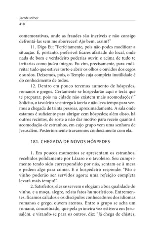 Jacob Lorber
418


comemorativas, onde as fraudes são incríveis e não consigo
defrontá-las sem me aborrecer! Ajo bem, assim?”
       11. Digo Eu: “Perfeitamente, pois não podes modificar a
situação. É, portanto, preferível ficares afastado do local, onde
nada de bom e verdadeiro poderias ouvir, e acima de tudo te
irritarias como judeu íntegro. Eu vim, precisamente, para endi­
reitar tudo que estiver torto e abrir os olhos e ouvidos dos cegos
e surdos. Deixemos, pois, o Templo cuja completa inutilidade é
do conhecimento de todos.
       12. Dentro em pouco teremos aumento de hóspedes,
romanos e gregos. Certamente se hospedarão aqui e terás que
te preparar; pois na cidade não existem mais acomodações!”
Solícito, o tavoleiro se entrega à tarefa e não leva tempo para ver­
mos a chegada de trinta pessoas, aproximadamente. A sala onde
estamos é suficiente para abrigar cem hóspedes; além disso, há
outros recintos, de sorte a não dar motivo para receio quanto à
acomodação de estranhos, em cujo grupo vem uma senhora de
Jerusalém. Posteriormente travaremos conhecimento com ela.

       181. CHEGADA DE NOVOs HÓsPEDEs

        1. Em poucos momentos se apresentam os estranhos,
recebidos polidamente por Lázaro e o tavoleiro. Seu cumpri­
mento tendo sido correspondido por nós, sentam-se à mesa
e pedem algo para comer. E o hospedeiro responde: “Pão e
vinho poderão ser servidos agora; uma refeição completa
levará mais tempo!”
        2. Satisfeitos, eles se servem e elogiam a boa qualidade do
vinho, e a moça, alegre, relata fatos humorísticos. Entremen­
tes, ficamos calados e os discípulos conhecedores dos idiomas
romanos e grego, ouvem atentos. Entre o grupo se acha um
romano, conceituado, que pela primeira vez estivera em Jeru­
salém, e virando-se para os outros, diz: “Já chega de chistes;
 