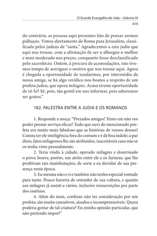 O Grande Evangelho de João – Volume VI
                                                                  419


do contrário, as pessoas aqui presentes hão de pensar sermos
palhaços. Vimos diretamente de Roma para Jerusalém, classi­
ficada pelos judeus de “santa.” Agradecemos a esta judia que
aqui nos trouxe, com a afirmação de ser o albergue o melhor
e mais moderado nos preços, conquanto fosse desclassificado
pelo sacerdócio. Ontem, à procura de acomodações, não tive­
mos tempo de averiguar o motivo que nos trouxe aqui. Agora
é chegada a oportunidade de sondarmos, por intermédio de
nossa amiga, se há algo verídico nos boatos a respeito de um
profeta judeu, que opera milagres. Acaso tiveste oportunidade
de vê-lo? Sê, pois, tão gentil em nos informar, pois saberemos
ser gratos.”

      182. PALEsTRA ENTRE A JuDIA E Os ROMANOs

       1. Responde a moça: “Prezados amigos! Temo em não vos
poder prestar serviço eficaz! Tudo que ouvi do mencionado pro­
feta era muito mais fabuloso que as histórias de vossos deuses!
Consta ter ele inteligência fora do comum e é de boa índole; a par
disto, fatos milagrosos lhe são atribuídos, inaceitáveis caso não se
os tenha visto pessoalmente.
       2. Teria vindo à cidade, operado milagres e doutrinado
o povo; houve, porém, um atrito entre ele e os fariseus, que lhe
proibiram tais manifestações, de sorte a eu duvidar de sua pre­
sença nesta época.
       3. Eu mesma não o vi e também não tenho especial vontade
para tanto. Pouco haveria de entender de sua cultura, e quanto
aos milagres já assisti a vários, inclusive ressurreições por parte
dos essênios.
       4. Além do mais, confesso não ter consideração por um
profeta; são muito cansativos, sisudos e incompreensíveis. Quem
poderia gostar de tal criatura? Eis minha opinião particular, que
não pretendo impor!”
 