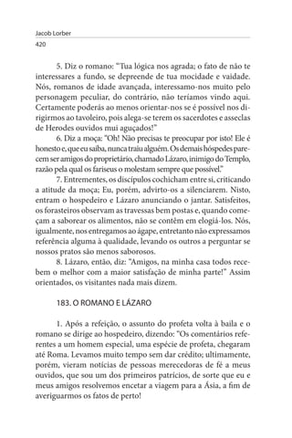 Jacob Lorber
420


       5. Diz o romano: “Tua lógica nos agrada; o fato de não te
interessares a fundo, se depreende de tua mocidade e vaidade.
Nós, romanos de idade avançada, interessamo-nos muito pelo
personagem peculiar, do contrário, não teríamos vindo aqui.
Certamente poderás ao menos orientar-nos se é possível nos di­
rigirmos ao tavoleiro, pois alega-se terem os sacerdotes e asseclas
de Herodes ouvidos mui aguçados!”
       6. Diz a moça: “Oh! Não precisas te preocupar por isto! Ele é
honesto e, que eu saiba, nunca traiu alguém. Os demais hóspedes pare­
cem ser amigos do proprietário, chamado Lázaro, inimigo do Templo,
razão pela qual os fariseus o molestam sempre que possível.”
       7. Entrementes, os discípulos cochicham entre si, criticando
a atitude da moça; Eu, porém, advirto-os a silenciarem. Nisto,
entram o hospedeiro e Lázaro anunciando o jantar. Satisfeitos,
os forasteiros observam as travessas bem postas e, quando come­
çam a saborear os alimentos, não se contêm em elogiá-los. Nós,
igualmente, nos entregamos ao ágape, entretanto não expressamos
referência alguma à qualidade, levando os outros a perguntar se
nossos pratos são menos saborosos.
       8. Lázaro, então, diz: “Amigos, na minha casa todos rece­
bem o melhor com a maior satisfação de minha parte!” Assim
orientados, os visitantes nada mais dizem.

       183. O ROMANO E LÁZARO

      1. Após a refeição, o assunto do profeta volta à baila e o
romano se dirige ao hospedeiro, dizendo: “Os comentários refe­
rentes a um homem especial, uma espécie de profeta, chegaram
até Roma. Levamos muito tempo sem dar crédito; ultimamente,
porém, vieram notícias de pessoas merecedoras de fé a meus
ouvidos, que sou um dos primeiros patrícios, de sorte que eu e
meus amigos resolvemos encetar a viagem para a Ásia, a fim de
averiguarmos os fatos de perto!
 