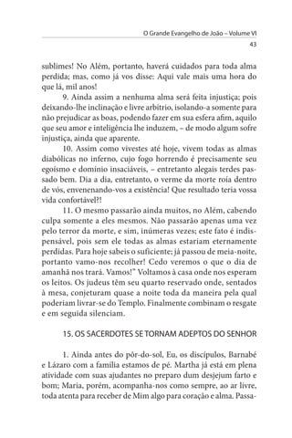 O Grande Evangelho de João – Volume VI
                                                                 43


sublimes! No Além, portanto, haverá cuidados para toda alma
perdida; mas, como já vos disse: Aqui vale mais uma hora do
que lá, mil anos!
       9. Ainda assim a nenhuma alma será feita injustiça; pois
deixando-lhe inclinação e livre arbítrio, isolando-a somente para
não prejudicar as boas, podendo fazer em sua esfera afim, aquilo
que seu amor e inteligência lhe induzem, – de modo algum sofre
injustiça, ainda que aparente.
       10. Assim como vivestes até hoje, vivem todas as almas
diabólicas no inferno, cujo fogo horrendo é precisamente seu
egoísmo e domínio insaciáveis, – entretanto alegais terdes pas­
sado bem. Dia a dia, entretanto, o verme da morte roía dentro
de vós, envenenando-vos a existência! Que resultado teria vossa
vida confortável?!
       11. O mesmo passarão ainda muitos, no Além, cabendo
culpa somente a eles mesmos. Não passarão apenas uma vez
pelo terror da morte, e sim, inúmeras vezes; este fato é indis­
pensável, pois sem ele todas as almas estariam eternamente
perdidas. Para hoje sabeis o suficiente; já passou de meia-noite,
portanto vamo-nos recolher! Cedo veremos o que o dia de
amanhã nos trará. Vamos!” Voltamos à casa onde nos esperam
os leitos. Os judeus têm seu quarto reservado onde, sentados
à mesa, conjeturam quase a noite toda da maneira pela qual
poderiam livrar-se do Templo. Finalmente combinam o resgate
e em seguida silenciam.

      15. Os sACERDOTEs sE TORNAM ADEPTOs DO sENHOR

      1. Ainda antes do pôr-do-sol, Eu, os discípulos, Barnabé
e Lázaro com a família estamos de pé. Martha já está em plena
atividade com suas ajudantes no preparo dum desjejum farto e
bom; Maria, porém, acompanha-nos como sempre, ao ar livre,
toda atenta para receber de Mim algo para coração e alma. Passa­
 