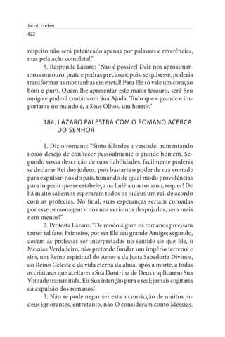 Jacob Lorber
422


respeito não será patenteado apenas por palavras e reverências,
mas pela ação completa!”
      8. Responde Lázaro: “Não é possível Dele nos aproximar­
mos com ouro, prata e pedras preciosas; pois, se quisesse, poderia
transformar as montanhas em metal! Para Ele só vale um coração
bom e puro. Quem lhe apresentar este maior tesouro, será Seu
amigo e poderá contar com Sua Ajuda. Tudo que é grande e im­
portante no mundo é, a Seus Olhos, um horror.”

       184. LÁZARO PALEsTRA COM O ROMANO ACERCA
            DO sENHOR

       1. Diz o romano: “Sinto falardes a verdade, aumentando
nosso desejo de conhecer pessoalmente o grande homem. Se­
gundo vossa descrição de suas habilidades, facilmente poderia
se declarar Rei dos judeus, pois bastaria o poder de sua vontade
para expulsar-nos do país, tomando de igual modo providências
para impedir que se estabeleça na Judéia um romano, sequer! De
há muito sabemos esperarem todos os judeus um rei, de acordo
com as profecias. No final, suas esperanças seriam coroadas
por esse personagem e nós nos veríamos despojados, sem mais
nem menos!”
       2. Protesta Lázaro: “De modo algum os romanos precisam
temer tal fato. Primeiro, por ser Ele seu grande Amigo; segundo,
devem as profecias ser interpretadas no sentido de que Ele, o
Messias Verdadeiro, não pretende fundar um império terreno, e
sim, um Reino espiritual do Amor e da Justa Sabedoria Divinos,
do Reino Celeste e da vida eterna da alma, após a morte, a todas
as criaturas que aceitarem Sua Doutrina de Deus e aplicarem Sua
Vontade transmitida. Eis Sua intenção pura e real; jamais cogitaria
da expulsão dos romanos!
       3. Não se pode negar ser esta a convicção de muitos ju­
deus ignorantes, entretanto, não O consideram como Messias.
 