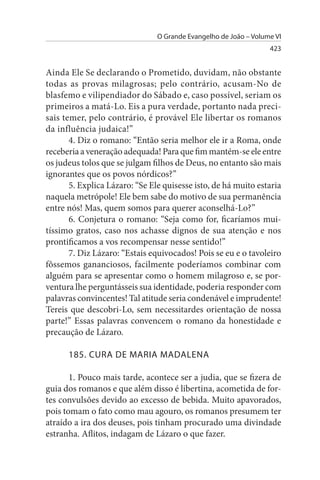 O Grande Evangelho de João – Volume VI
                                                                  423


Ainda Ele Se declarando o Prometido, duvidam, não obstante
todas as provas milagrosas; pelo contrário, acusam-No de
blasfemo e vilipendiador do Sábado e, caso possível, seriam os
primeiros a matá-Lo. Eis a pura verdade, portanto nada preci­
sais temer, pelo contrário, é provável Ele libertar os romanos
da influência judaica!”
       4. Diz o romano: “Então seria melhor ele ir a Roma, onde
receberia a veneração adequada! Para que fim mantém-se ele entre
os judeus tolos que se julgam filhos de Deus, no entanto são mais
ignorantes que os povos nórdicos?”
       5. Explica Lázaro: “Se Ele quisesse isto, de há muito estaria
naquela metrópole! Ele bem sabe do motivo de sua permanência
entre nós! Mas, quem somos para querer aconselhá-Lo?”
       6. Conjetura o romano: “Seja como for, ficaríamos mui­
tíssimo gratos, caso nos achasse dignos de sua atenção e nos
prontificamos a vos recompensar nesse sentido!”
       7. Diz Lázaro: “Estais equivocados! Pois se eu e o tavoleiro
fôssemos gananciosos, facilmente poderíamos combinar com
alguém para se apresentar como o homem milagroso e, se por-
ventura lhe perguntásseis sua identidade, poderia responder com
palavras convincentes! Tal atitude seria condenável e imprudente!
Tereis que descobri-Lo, sem necessitardes orientação de nossa
parte!” Essas palavras convencem o romano da honestidade e
precaução de Lázaro.

      185. CuRA DE MARIA MADALENA

       1. Pouco mais tarde, acontece ser a judia, que se fizera de
guia dos romanos e que além disso é libertina, acometida de for­
tes convulsões devido ao excesso de bebida. Muito apavorados,
pois tomam o fato como mau agouro, os romanos presumem ter
atraído a ira dos deuses, pois tinham procurado uma divindade
estranha. Aflitos, indagam de Lázaro o que fazer.
 