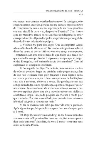 O Grande Evangelho de João – Volume VI
                                                                  425


ele, a quem amo com tanto ardor desde que o vi de passagem, veio
em meu auxílio! Querido, por que não me deixaste morrer, em vez
de reencontrar-te sem a menor esperança de ser correspondida
em meu afeto?! És puro – eu, desprezível libertina!” Com isto se
atira aos Meus Pés, abraça-os e os umedece com lágrimas de amor
e arrependimento. Alguns discípulos se aproximam para erguê-la,
dizendo-lhe ser tal atitude imprópria.
        7. Virando-Me para eles, digo: “Que vos importa? Acaso
não sou Senhor de Mim e dela?! Tornando-se importuna, saberei
dizer-lhe como se portar! Afirmo-vos: esta moça muito pecou,
– entretanto, Me ama muito mais do que todos vós; razão por
que muito lhe será perdoado. E digo mais, sempre que se pregar
o Meu Evangelho, será lembrada a ação dessa mulher!” Com tal
explicação, os discípulos se retiram.
        8. Em seguida lhe digo: “Levanta-te; foste curada e remida
de todos os pecados! Segue teu caminho e não peques mais, a fim
de que não te suceda coisa pior! Quando o mau espírito deixa
a criatura, percorre estepes e desertos à procura de habitação e
caso não a encontre, ele torna a voltar. Eis que depara com sua
antiga morada, tão limpa e purificada, a ponto de lá querer entrar
novamente. Percebendo ser ele sozinho mui fraco, convoca ou­
tros sete espíritos piores que ele, e todos invadem com violência
a habitação limpa. Tal estado psíquico da criatura é muito pior
que o anterior. Por isto, tem cuidado para que não te suceda coisa
idêntica! Vai, pois, e não peques mais!”
        9. Ela se levanta e não sabe que fazer de amor e gratidão.
Após algum tempo, Me pede licença para ficar no albergue, pois
já é noite.
        10. Digo-lhe então: “Não Me dirigi ao teu físico e sim à tua
alma com suas múltiplas tendências materiais; fisicamente podes
ficar onde quiseres!” Satisfeita, ela volta à mesa – sem tirar seus
olhos de Minha Pessoa.
 