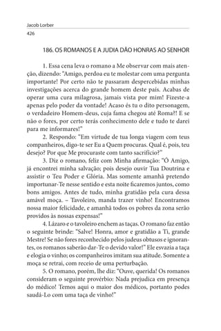 Jacob Lorber
426


       186. Os ROMANOs E A JuDIA DÃO HONRAs AO sENHOR

        1. Essa cena leva o romano a Me observar com mais aten­
ção, dizendo: “Amigo, perdoa eu te molestar com uma pergunta
importante! Por certo não te passaram despercebidas minhas
investigações acerca do grande homem deste país. Acabas de
operar uma cura milagrosa, jamais vista por mim! Fizeste-a
apenas pelo poder da vontade! Acaso és tu o dito personagem,
o verdadeiro Homem-deus, cuja fama chegou até Roma?! E se
não o fores, por certo terás conhecimento dele e tudo te darei
para me informares!”
        2. Respondo: “Em virtude de tua longa viagem com teus
companheiros, digo-te ser Eu a Quem procuras. Qual é, pois, teu
desejo? Por que Me procuraste com tanto sacrifício?”
        3. Diz o romano, feliz com Minha afirmação: “Ó Amigo,
já encontrei minha salvação; pois desejo ouvir Tua Doutrina e
assistir o Teu Poder e Glória. Mas somente amanhã pretendo
importunar-Te nesse sentido e esta noite ficaremos juntos, como
bons amigos. Antes de tudo, minha gratidão pela cura dessa
amável moça. – Tavoleiro, manda trazer vinho! Encontramos
nossa maior felicidade, e amanhã todos os pobres da zona serão
providos às nossas expensas!”
        4. Lázaro e o tavoleiro enchem as taças. O romano faz então
o seguinte brinde: “Salve! Honra, amor e gratidão a Ti, grande
Mestre! Se não fores reconhecido pelos judeus obtusos e ignoran­
tes, os romanos saberão dar-Te o devido valor!” Ele esvazia a taça
e elogia o vinho; os companheiros imitam sua atitude. Somente a
moça se retrai, com receio de uma perturbação.
        5. O romano, porém, lhe diz: “Ouve, querida! Os romanos
consideram o seguinte provérbio: Nada prejudica em presença
do médico! Temos aqui o maior dos médicos, portanto podes
saudá-Lo com uma taça de vinho!”
 