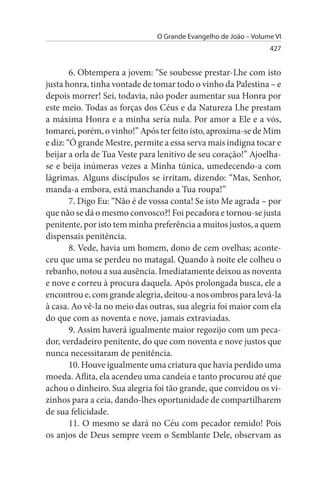 O Grande Evangelho de João – Volume VI
                                                                 427


        6. Obtempera a jovem: “Se soubesse prestar-Lhe com isto
justa honra, tinha vontade de tomar todo o vinho da Palestina – e
depois morrer! Sei, todavia, não poder aumentar sua Honra por
este meio. Todas as forças dos Céus e da Natureza Lhe prestam
a máxima Honra e a minha seria nula. Por amor a Ele e a vós,
tomarei, porém, o vinho!” Após ter feito isto, aproxima-se de Mim
e diz: “Ó grande Mestre, permite a essa serva mais indigna tocar e
beijar a orla de Tua Veste para lenitivo de seu coração!” Ajoelha-
se e beija inúmeras vezes a Minha túnica, umedecendo-a com
lágrimas. Alguns discípulos se irritam, dizendo: “Mas, Senhor,
manda-a embora, está manchando a Tua roupa!”
        7. Digo Eu: “Não é de vossa conta! Se isto Me agrada – por
que não se dá o mesmo convosco?! Foi pecadora e tornou-se justa
penitente, por isto tem minha preferência a muitos justos, a quem
dispensais penitência.
        8. Vede, havia um homem, dono de cem ovelhas; aconte­
ceu que uma se perdeu no matagal. Quando à noite ele colheu o
rebanho, notou a sua ausência. Imediatamente deixou as noventa
e nove e correu à procura daquela. Após prolongada busca, ele a
encontrou e, com grande alegria, deitou-a nos ombros para levá-la
à casa. Ao vê-la no meio das outras, sua alegria foi maior com ela
do que com as noventa e nove, jamais extraviadas.
        9. Assim haverá igualmente maior regozijo com um peca­
dor, verdadeiro penitente, do que com noventa e nove justos que
nunca necessitaram de penitência.
        10. Houve igualmente uma criatura que havia perdido uma
moeda. Aflita, ela acendeu uma candeia e tanto procurou até que
achou o dinheiro. Sua alegria foi tão grande, que convidou os vi­
zinhos para a ceia, dando-lhes oportunidade de compartilharem
de sua felicidade.
        11. O mesmo se dará no Céu com pecador remido! Pois
os anjos de Deus sempre veem o Semblante Dele, observam as
 