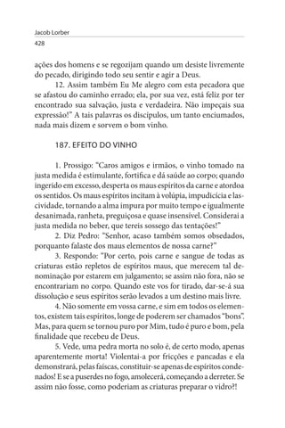 Jacob Lorber
428


ações dos homens e se regozijam quando um desiste livremente
do pecado, dirigindo todo seu sentir e agir a Deus.
       12. Assim também Eu Me alegro com esta pecadora que
se afastou do caminho errado; ela, por sua vez, está feliz por ter
encontrado sua salvação, justa e verdadeira. Não impeçais sua
expressão!” A tais palavras os discípulos, um tanto enciumados,
nada mais dizem e sorvem o bom vinho.

       187. EFEITO DO VINHO

       1. Prossigo: “Caros amigos e irmãos, o vinho tomado na
justa medida é estimulante, fortifica e dá saúde ao corpo; quando
ingerido em excesso, desperta os maus espíritos da carne e atordoa
os sentidos. Os maus espíritos incitam à volúpia, impudicícia e las­
cividade, tornando a alma impura por muito tempo e igualmente
desanimada, ranheta, preguiçosa e quase insensível. Considerai a
justa medida no beber, que tereis sossego das tentações!”
       2. Diz Pedro: “Senhor, acaso também somos obsedados,
porquanto falaste dos maus elementos de nossa carne?”
       3. Respondo: “Por certo, pois carne e sangue de todas as
criaturas estão repletos de espíritos maus, que merecem tal de­
nominação por estarem em julgamento; se assim não fora, não se
encontrariam no corpo. Quando este vos for tirado, dar-se-á sua
dissolução e seus espíritos serão levados a um destino mais livre.
       4. Não somente em vossa carne, e sim em todos os elemen­
tos, existem tais espíritos, longe de poderem ser chamados “bons”.
Mas, para quem se tornou puro por Mim, tudo é puro e bom, pela
finalidade que recebeu de Deus.
       5. Vede, uma pedra morta no solo é, de certo modo, apenas
aparentemente morta! Violentai-a por fricções e pancadas e ela
demonstrará, pelas faíscas, constituir-se apenas de espíritos conde­
nados! E se a puserdes no fogo, amolecerá, começando a derreter. Se
assim não fosse, como poderiam as criaturas preparar o vidro?!
 