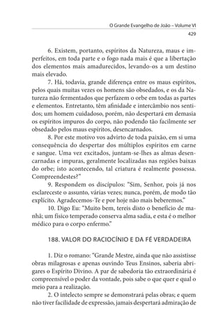 O Grande Evangelho de João – Volume VI
                                                                429


      6. Existem, portanto, espíritos da Natureza, maus e im­
perfeitos, em toda parte e o fogo nada mais é que a libertação
dos elementos mais amadurecidos, levando-os a um destino
mais elevado.
      7. Há, todavia, grande diferença entre os maus espíritos,
pelos quais muitas vezes os homens são obsedados, e os da Na­
tureza não fermentados que perfazem o orbe em todas as partes
e elementos. Entretanto, têm afinidade e intercâmbio nos senti­
dos; um homem cuidadoso, porém, não despertará em demasia
os espíritos impuros do corpo, não podendo tão facilmente ser
obsedado pelos maus espíritos, desencarnados.
      8. Por este motivo vos advirto de toda paixão, em si uma
consequência do despertar dos múltiplos espíritos em carne
e sangue. Uma vez excitados, juntam-se-lhes as almas desen­
carnadas e impuras, geralmente localizadas nas regiões baixas
do orbe; isto acontecendo, tal criatura é realmente possessa.
Compreendestes?”
      9. Respondem os discípulos: “Sim, Senhor, pois já nos
esclareceste o assunto, várias vezes; nunca, porém, de modo tão
explícito. Agradecemos-Te e por hoje não mais beberemos.”
      10. Digo Eu: “Muito bem, tereis disto o benefício de ma­
nhã; um físico temperado conserva alma sadia, e esta é o melhor
médico para o corpo enfermo.”

      188. VALOR DO RACIOCÍNIO E DA FÉ VERDADEIRA

       1. Diz o romano: “Grande Mestre, ainda que não assistisse
obras milagrosas e apenas ouvindo Teus Ensinos, saberia abri­
gares o Espírito Divino. A par de sabedoria tão extraordinária é
compreensível o poder da vontade, pois sabe o que quer e qual o
meio para a realização.
       2. O intelecto sempre se demonstrará pelas obras; e quem
não tiver facilidade de expressão, jamais despertará admiração de
 