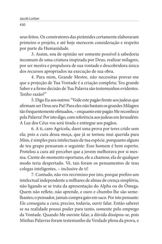 Jacob Lorber
430


seus feitos. Os construtores das pirâmides certamente elaboraram
primeiro o projeto, e até hoje merecem consideração e respeito
por parte da Humanidade.
       3. Assim, sou de opinião ser somente possível à sabedoria
incomum de uma criatura inspirada por Deus, realizar milagres,
por ser mestra e propulsora de sua vontade e descobridora única
dos recursos apropriados na execução de sua obra.
       4. Para mim, Grande Mestre, não necessitas provar-me
que a projeção de Tua Vontade é a criação completa; Teu grande
Saber e a firme decisão de Tua Palavra são testemunhos evidentes.
Tenho razão?”
       5. Digo Eu aos outros: “Vede este pagão frente aos judeus que
afirmam ser Deus seu Pai! Para eles não bastam os grandes Milagres
tão frequentemente efetuados, – enquanto este pagão Me reconhece
pela Palavra! Por isto digo, com referência aos judeus em Jerusalém:
A Luz dos Céus vos será tirada e entregue aos pagãos.
       6. A ti, caro Agrícola, darei uma prova por teres crido sem
ela; pois a cura dessa moça, que já se tornou mui querida para
Mim, é simples para intelectuais de tua espécie, porquanto alguns
de teu grupo pensaram o seguinte: Esse homem é bem esperto.
Protelou a cura até perceber que a jovem melhorava por si mes­
ma. Ciente do momento oportuno, ele a chamou; ela de qualquer
modo teria despertado. Vê, tais foram os pensamentos de teus
colegas inteligentes, – inclusive de ti!
       7. Contudo, não vos recrimino por isto, porque prefiro um
intelectual independente a milhares de almas de crença simplória,
não ligando se se trata da apresentação do Alpha ou do Ômega.
Quem não reflete, não aprende, e ouro e chumbo lhe são seme­
lhantes; o pensador, jamais compra gato em saco. Por isto pensaste:
Ele conseguiu a cura; preciso, todavia, ouvir falar. Então saberei
se na realidade possui poder para tanto, somente pelo emprego
da Vontade. Quando Me ouviste falar, a dúvida dissipou-se, pois
Minhas Palavras foram testemunho da Verdade plena da prova, e
 