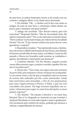 Jacob Lorber
44


da uma hora, os judeus despertam, lavam-se de acordo com seu
costume e indagam aflitos, se Eu ainda estava dormindo.
       2. Diz Martha: “Oh, – o Senhor está lá fora com todos os
amigos, há mais de uma hora e certamente voltará dentro em
pouco, pois o desjejum está quase pronto!”
       3. Indaga um sacerdote: “Que direção tomou, para Lhe
avisarmos?” Responde Martha: “Não há necessidade disto, Ele
saberá o momento exato!” Vira-se um outro para a irmã de Lázaro:
“Deves conhecê-Lo há muito tempo, por saberes de Sua Faculdade
Divina!” Diz ela: “É isto mesmo; todavia não posso louvar vossa
ignorância a respeito!”
       4. Respondem os judeus: “Tua reprimenda é justa, e lastima­
mos não termos colhido informações de Sua Pessoa, não obstante
tivéssemos ouvido falar de Suas Ações, na Galileia. Consta ter Ele
passado a Páscoa em Jerusalém onde enxotou os vendedores e
agiotas, derrubando e entornando suas barracas!”
       5. Confirma Martha: “Foi Ele Mesmo; naquela ocasião
vossos olhos estavam cegos, corações e ouvidos, tapados! Por isto
não O reconhecestes!”
       6. Dizem eles: “Tens razão; mas agora não mais sairemos
de perto Dele, pois tomamos a firme resolução de acompanhá-
Lo em outras vestes, a fim de que os templários não nos acusem
de termos sido seduzidos por Ele, como amotinador. Ainda
hoje partiremos para Jerusalém, a fim de nos prepararmos
para uma viagem pretensa à Pérsia e à Índia, o que nos será
concedido com prazer. Tão logo tivermos liquidado este as­
sunto, voltaremos para segui-Lo como Seus discípulos, à nossa
própria expensa!”
       7. Diz Martha: “Tal solução é louvável e vos trará Suas
Bênçãos! Mas ei-Lo chegando no momento em que terminei o
desjejum! Recebamo-Lo com todo respeito e amor e agradeçamo-
Lhe novamente pelo conforto de ontem, pedindo que abençoe a
refeição, compartilhando da mesma.”
 