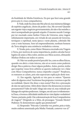 O Grande Evangelho de João – Volume VI
                                                                    431


da finalidade de Minha Existência. Eis por que farei uma grande
prova pra ti e teus companheiros.
       8. Vede, onde Eu estou não Me acho só, mas inúmeras falanges
de espíritos angelicais, cheios de poder e luz, Me servem! Quando
um regente viaja a negócios governamentais, ele não o faz sozinho, e
sim é acompanhado por grande séquito. O mesmo sucede Comigo
por ter encetado como Senhor Único do Universo, uma viagem
infinitamente importante, em virtude de um assunto de Governo,
terráqueo e espiritual, nesta época e neste planeta, cobrindo-Me
com a veste humana. Sem tal empreendimento, nenhum homem
da Terra atingiria uma existência verdadeira e eterna.
       9. Tendo, pois, como Maior Monarca encetado esta Viagem
à Terra, por motivos de suma importância, podeis calcular haver
legiões de anjos a Meu redor, atentos aos Meus acenos, efetuando
Minhas Ordens em todos os astros.
       10. Não vos sendo possível percebê-los, com os olhos físicos,
quando vos abrir a visão interna, não só os vereis como podereis
dirigir-lhes a palavra e fazer alguns pedidos. Antes, porém, tenho
que respeitar vosso livre arbítrio se quereis realmente ver e falar
com Meus Companheiros; nunca imponho coação!” Perplexos,
os romanos se calam, pois não esperavam explicação deste teor.
       11. Em seguida, Agrícola se vira para os outros: “Quereis
saber de alguma coisa? Aceitemos Sua proposta e veremos o que há
na realidade. Quem Lhe disse o meu nome? Pois tive a precaução
de não me apresentar. Além disto: Quem Lhe denunciou os nossos
pensamentos?! Sabe de tudo! Alega não estar só, mas rodeado por
falanges de espíritos poderosos. Amigos, em tal caso é evidentemen­
te Deus, e tivemos a felicidade inédita de ter visto Júpiter verdadeiro!
Vamos, portanto, pedir-Lhe a demonstração de Seus Companheiros
de viagem!” Dirigindo-se a Mim, ele prossegue: “Grande Mestre!
Pedimos-Te demonstrares aquilo que prometeste!”
       12. Respondo: “Pois não. Controlai-vos, porém, pois a visão,
muito embora amenizada pela Minha Vontade, comover-vos-á!”
 